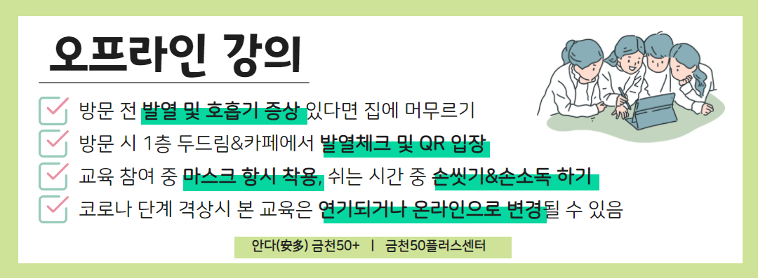 오프라인 강의
방문 전 발열 및 호흡기 증상 있다면 집에 머무르기
방문 시 1층 두드림&카페에서 발열체크 및 QR 입장
교육 참여 중 마스크 항시 착용, 쉬는 시간 중 손씻기&손소독 하기
코로나 단계 격상시 본 교육은 연기되거나 온라인으로 변경 될 수 있음
안다 금천50+ / 금천50플러스센터