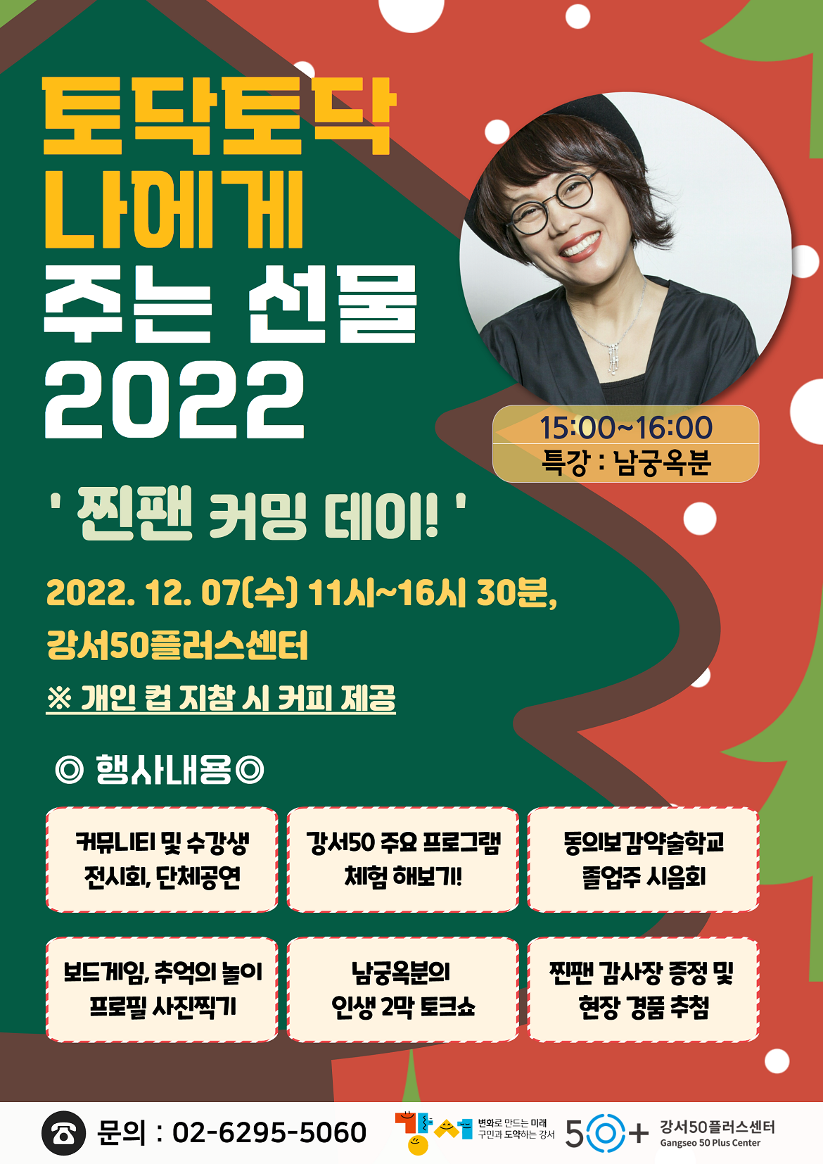 토닥토닥 나에게
주는 선물
2022
'찐팬 커밍 데이!'
2022. 12. 07(수) 11시~16시 30분,
강서50플러스센터
※ 개인 지참 시 커피 제공
15:00-16:00
특강 : 남궁옥분
ᄋ 행사내용ᄋ
커뮤LIEI 및 수강생 전시회, 단체공연
강서50주요 프로그램 체험해보기!
동의보감약술학교
졸업주 시음회
보드게임, 추억의 놀이
남궁옥분의
찐팬 감사장 증정 및
프로필사진찍기
인생 2막 토크쇼
현장 경품추첨
문의 : 02-6295-5060
변화로 만드는 미래
구민과 도약하는 강서
50+ 강서50플러스센터
Gangseo 50 Plus Center