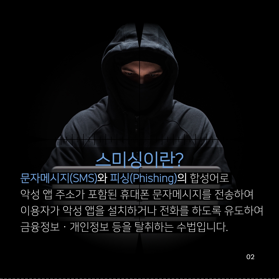 스미싱이란?
문자메시지(SMS)와 피싱(Phishing)의 합성어로
악성 앱 주소가 포함된 휴대폰 문자메시지를 전송하여
이용자가 악성 앱을 설치하거나 전화를 하도록 유도하여 금융정보 · 개인정보 등을 탈취하는 수법입니다.
02