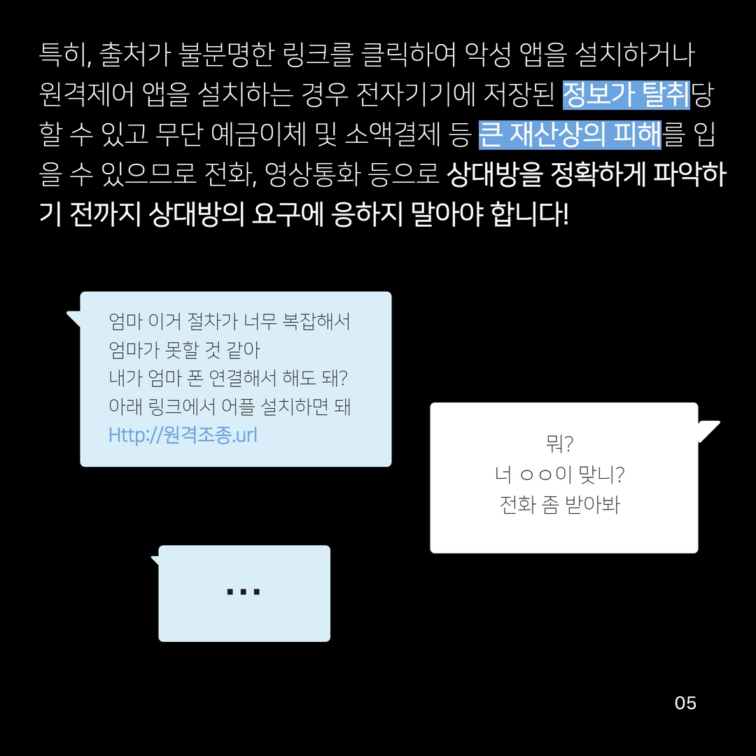 특히, 출처가 불분명한 링크를 클릭하여 악성 앱을 설치하거나 원격제어 앱을 설치하는 경우 전자기기에 저장된 정보가 탈취당 할 수 있고 무단 예금이체 및 소액결제 등 큰 재산상의 피해를 입 을 수 있으므로 전화, 영상통화 등으로 상대방을 정확하게 파악하 기 전까지 상대방의 요구에 응하지 말아야 합니다!
엄마 이거 절차가 너무 복잡해서
엄마가 못할 것 같아
내가 엄마 폰 연결해서 해도 돼? 아래 링크에서 어플 설치하면 돼 Http://원격조종.url
뭐?
너 ᄋᄋ이 맞니?
전화 좀 받아봐
990
05