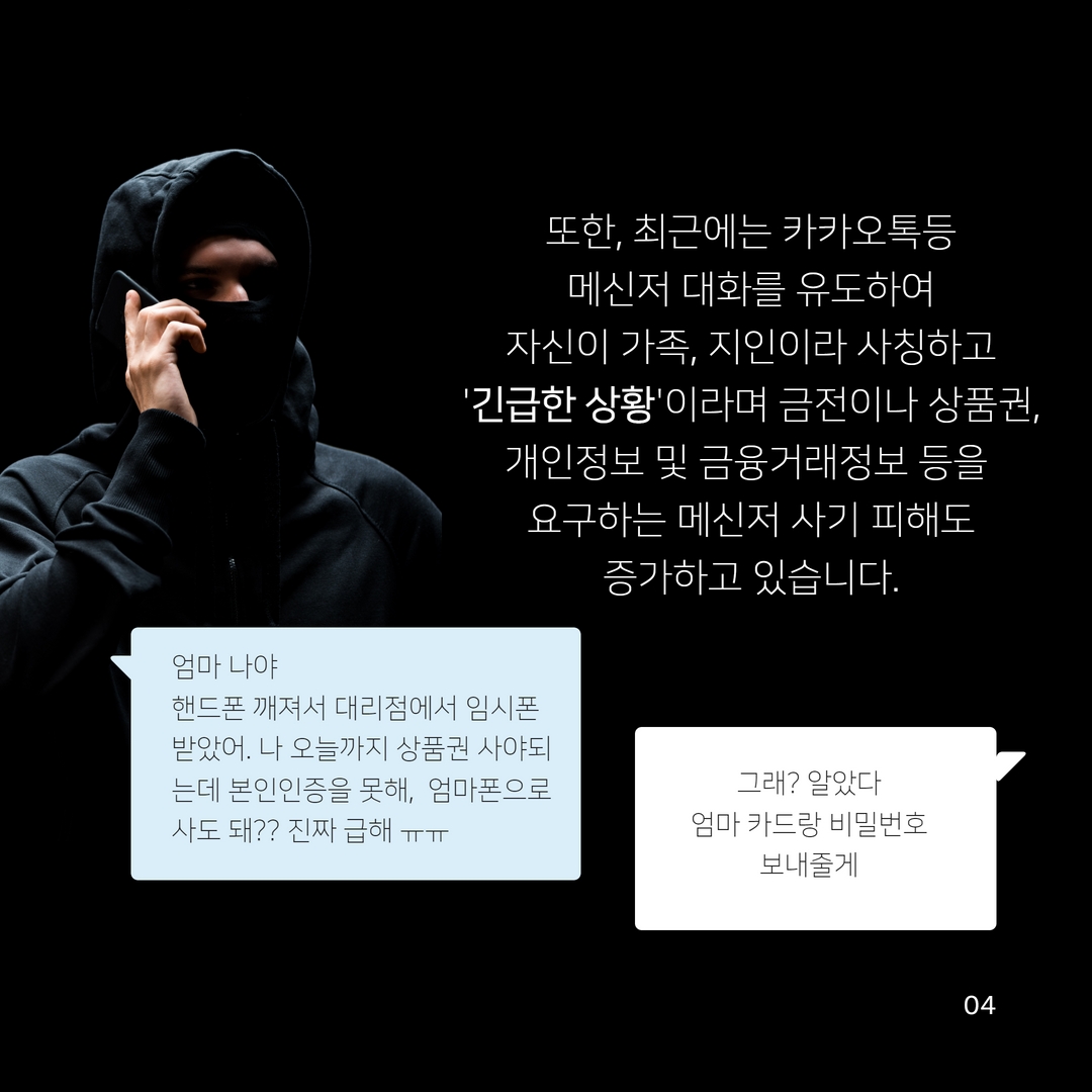 또한, 최근에는 카카오톡등
메신저 대화를 유도하여
자신이 가족, 지인이라 사칭하고 '긴급한 상황'이라며 금전이나 상품권,
개인정보 및 금융거래정보 등을
요구하는 메신저 사기 피해도
증가하고 있습니다.
엄마 나야
핸드폰 깨져서 대리점에서 임시폰 받았어. 나 오늘까지 상품권 사야되 는데 본인인증을 못해, 엄마폰으로 사도 돼?? 진짜 급해 ᅲᅲ
그래? 알았다
엄마 카드랑 비밀번호 보내줄게