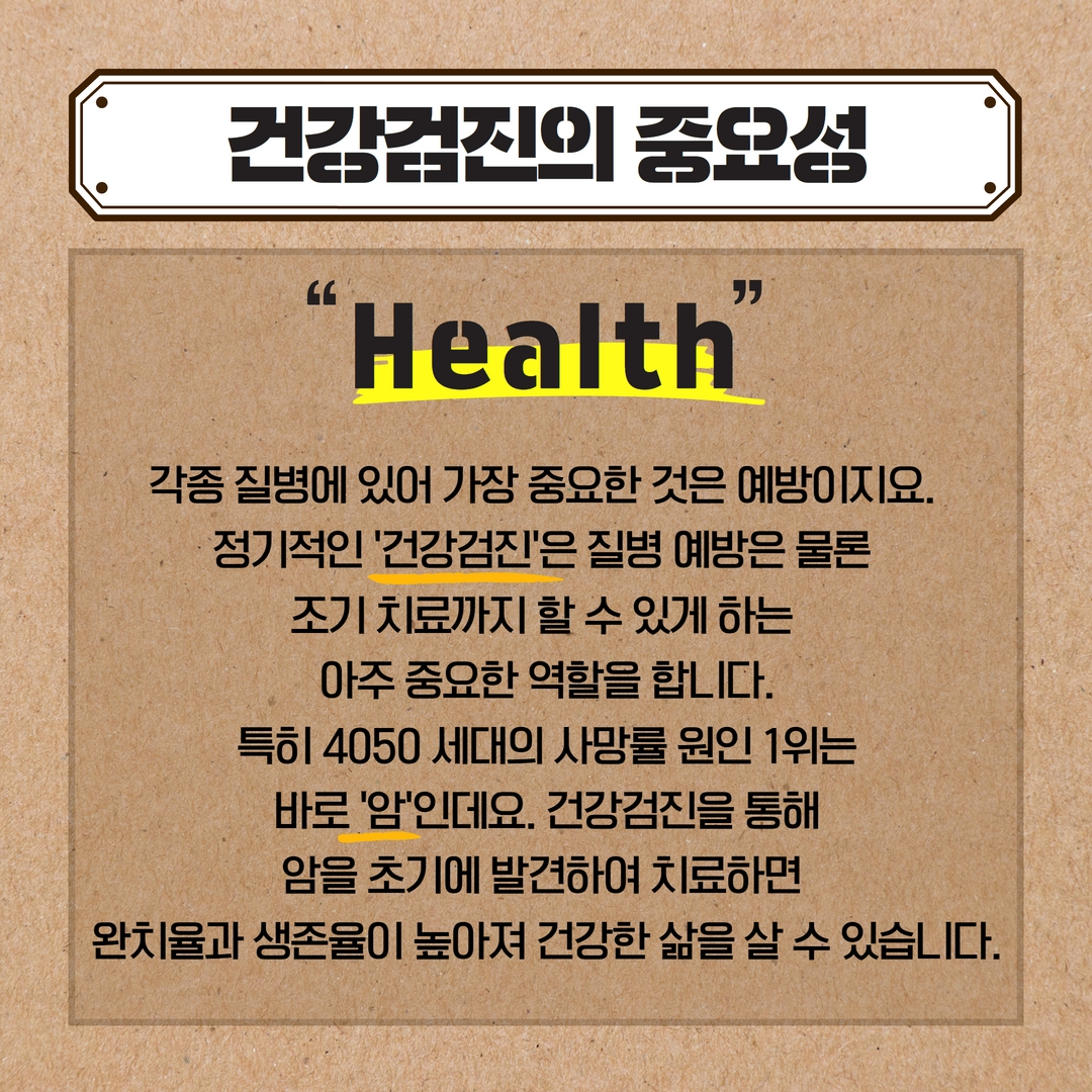 건강검진의 중요성
Health
각종 질병에 있어 가장 중요한 것은 예방이지요.
정기적인 '건강검진'은 질병 예방은 물론
조기 치료까지 할 수 있게 하는
아주 중요한 역할을 합니다. 특히 4050 세대의 사망률 원인 1위는 바로 '암'인데요. 건강검진을 통해 암을 초기에 발견하여 치료하면
완치율과 생존율이 높아져 건강한 삶을 살 수 있습니다.