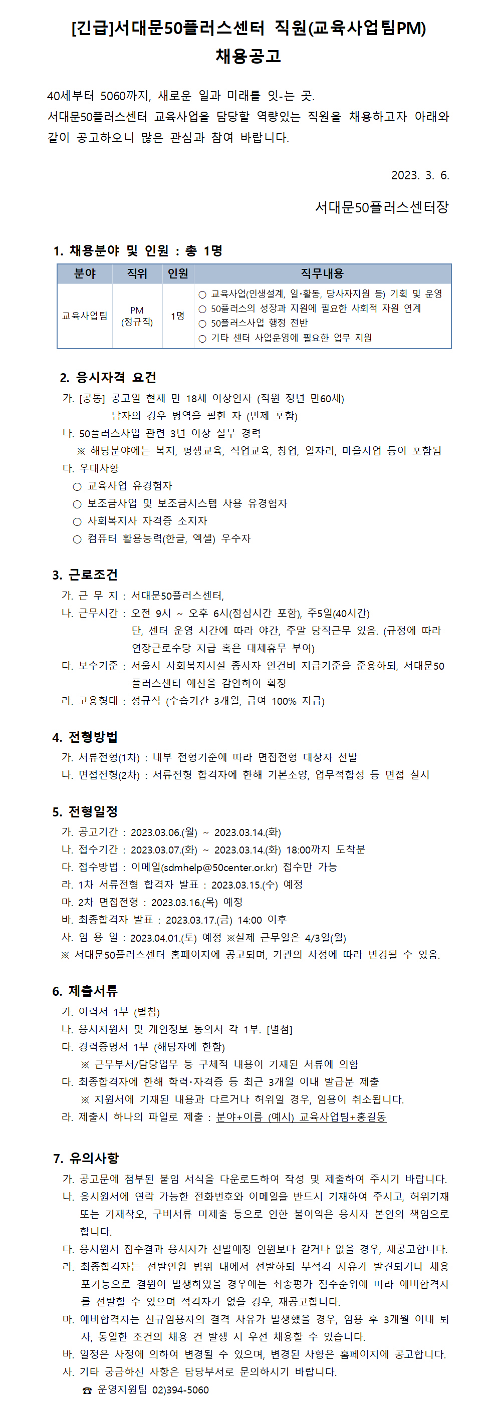 [긴급]서대문50플러스센터 직원(교육사업팀PM)
채용공고
40세부터 5060까지, 새로운 일과 미래를 잇-는 곳.
서대문50플러스센터 교육사업을 담당할 역량있는 직원을 채용하고자 아래와
같이 공고하오니 많은 관심과 참여 바랍니다.
1. 채용분야 및 인원 : 총 1명
분야 직위
인원
PM
교육사업팀
1명
(정규직)
2023. 3. 6.
서대문50플러스센터장
직무내용
○ 교육사업(인생설계, 일·활동, 당사자지원 등) 기획 및 운영
○ 50플러스의 성장과 지원에 필요한 사회적 자원 연계
○ 50플러스사업 행정 전반
○ 기타 센터 사업운영에 필요한 업무 지원
2. 응시자격 요건
가. [공통] 공고일 현재 만 18세 이상인자 (직원 정년 만60세)
남자의 경우 병역을 필한 자 (면제 포함)
나. 50플러스사업 관련 3년 이상 실무 경력
※ 해당분야에는 복지, 평생교육, 직업교육, 창업, 일자리, 마을사업 등이 포함됨
다. 우대사항
○ 교육사업 유경험자
○ 보조금사업 및 보조금시스템 사용 유경험자
○ 사회복지사 자격증 소지자
○ 컴퓨터 활용능력(한글, 엑셀) 우수자
3. 근로조건
가. 근 무 지 : 서대문50플러스센터,
나. 근무시간 : 오전 9시 ~
오후 6시(점심시간 포함), 주5일(40시간)
단, 센터 운영 시간에 따라 야간, 주말 당직근무 있음. (규정에 따라
연장근로수당 지급 혹은 대체휴무 부여)
다. 보수기준 : 서울시 사회복지시설 종사자 인건비 지급기준을 준용하되, 서대문50
플러스센터 예산을 감안하여 획정
라. 고용형태 : 정규직 (수습기간 3개월, 급여 100% 지급)
4. 전형방법
가. 서류전형(1차) : 내부 전형기준에 따라 면접전형 대상자 선발
나. 면접전형(2차) : 서류전형 합격자에 한해 기본소양, 업무적합성 등 면접 실시
5. 전형일정
~
~
2023.03.14.(화)
2023.03.14.(화) 18:00까지 도착분
가. 공고기간 : 2023.03.06.(월) 나. 접수기간 : 2023.03.07.(화) 다. 접수방법 : 이메일(sdmhelp@50center.or.kr) 접수만 가능
라. 1차 서류전형 합격자 발표: 2023.03.15.(수) 예정
마. 2차 면접전형 : 2023.03.16.(목) 예정
바. 최종합격자 발표 : 2023.03.17.(금) 14:00 이후
사. 임용일: 2023.04.01.(토) 예정 ※실제 근무일은 4/3일(월)
※ 서대문50플러스센터 홈페이지에 공고되며, 기관의 사정에 따라 변경될 수 있음.
6. 제출서류
가. 이력서 1부 (별첨)
나. 응시지원서 및 개인정보 동의서 각 1부. [별첨]
다. 경력증명서 1부 (해당자에 한함)
※ 근무부서/담당업무 등 구체적 내용이 기재된 서류에 의함 다. 최종합격자에 한해 학력·자격증 등 최근 3개월 이내 발급분 제출
※ 지원서에 기재된 내용과 다르거나 허위일 경우, 임용이 취소됩니다. 라. 제출시 하나의 파일로 제출 : 분야+이름 (예시) 교육사업팀+홍길동
7. 유의사항
가. 공고문에 첨부된 붙임 서식을 다운로드하여 작성 및 제출하여 주시기 바랍니다. 나. 응시원서에 연락 가능한 전화번호와 이메일을 반드시 기재하여 주시고, 허위기재 또는 기재착오, 구비서류 미제출 등으로 인한 불이익은 응시자 본인의 책임으로 합니다.
다. 응시원서 접수결과 응시자가 선발예정 인원보다 같거나 없을 경우, 재공고합니다. 라. 최종합격자는 선발인원 범위 내에서 선발하되 부적격 사유가 발견되거나 채용 포기등으로 결원이 발생하였을 경우에는 최종평가 점수순위에 따라 예비합격자 를 선발할 수 있으며 적격자가 없을 경우, 재공고합니다.
마. 예비합격자는 신규임용자의 결격 사유가 발생했을 경우, 임용 후 3개월 이내 퇴 사, 동일한 조건의 채용 건 발생 시 우선 채용할 수 있습니다.
바. 일정은 사정에 의하여 변경될 수 있으며, 변경된 사항은 홈페이지에 공고합니다. 사. 기타 궁금하신 사항은 담당부서로 문의하시기 바랍니다.
운영지원팀 02)394-5060