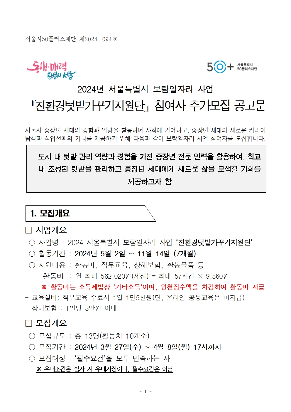 서울특별시
50+
서울특별시
50플러스재단
2024년 서울특별시 보람일자리 사업
「친환경텃밭가꾸기지원단 참여자 추가모집 공고문
서울시 중장년 세대의 경험과 역량을 활용하여 사회에 기여하고, 중장년 세대의 새로운 커리어 탐색과 직업전환의 기회를 제공하기 위해 다음과 같이 보람일자리 사업 참여자를 모집합니다.
도시 내 텃밭 관리 역량과 경험을 가진 중장년 전문 인력을 활용하여, 학교 내 조성된 텃밭을 관리하고 중장년 세대에게 새로운 삶을 모색할 기회를 제공하고자 함
1. 모집개요
사업개요
○ 사업명: 2024 서울특별시 보람일자리 사업 '친환경텃밭가꾸기지원단
○ 활동기간 : 2024년 5월 2일 11월 14일 (7개월)
○ 지원내용 : 활동비, 직무교육, 상해보험, 활동물품 등
활동비 : 월 최대 562,020원(세전) = 최대 57시간 × 9,860원
※ 활동비는 소득세법상 '기타소득'이며, 원천징수액을 차감하여 활동비 지급 교육실비: 직무교육 수료시 1일 1만5천원(단, 온라인 공통교육은 미지급)
상해보험 : 1인당 3만원 이내
모집개요
○ 모집규모 : 총 13명(활동처 10개소)
○ 모집기간 : 2024년 3월 27일(수) ~ 4월 8일(월) 17시까지
○ 모집대상 : '필수요건'을 모두 만족하는 자
※ 우대조건은 심사 시 우대사항이며, 필수요건은 아님
- 1 -