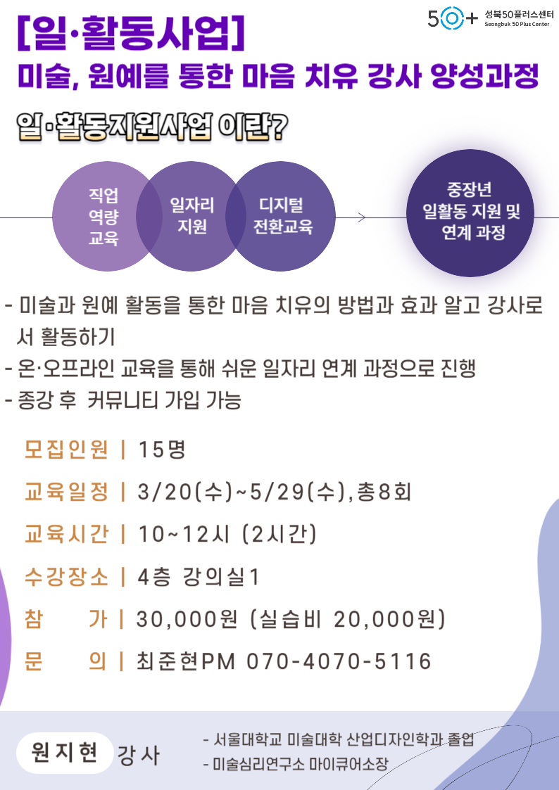 
[일·활동사업]
50+ 성북50플러스센터
Seongbuk 50 Plus Center
미술, 원예를 통한 마음 치유 강사 양성과정
일·활동지원사업이란?
직업
중장년
일자리 디지털
역량
지원 전환교육
교육
일활동지원 및 연계 과정
-
미술과 원예 활동을 통한 마음 치유의 방법과 효과 알고 강사로
서 활동하기
- 온·오프라인 교육을 통해 쉬운 일자리 연계 과정으로 진행
-
•종강 후 커뮤니티 가입 가능
모집인원| 15명
교육일정 | 3/20(수)~5/29(수),총8회
교육시간 | 10~12시(2시간)
수강장소 | 4층 강의실 1
참
가 | 30,000원 (실습비 20,000원)
문
의 | 최준현 PM 070-4070-5116
-서울대학교 미술대학 산업디자인학과 졸업
원지현 강사
-미술심리연구소 마이큐어소장,