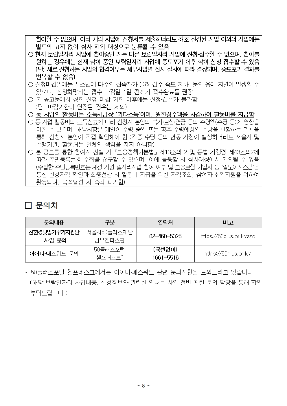 
참여할 수 없으며, 여러 개의 사업에 신청서를 제출하더라도 최초 선정된 사업 이외의 사업에는 별도의 고지 없이 심사 제외 대상으로 분류될 수 있음
ᄋ 현재 보람일자리 사업에 참여중인 자는 다른 보람일자리 사업에 신청·접수할 수 없으며, 참여를
원하는 경우에는 현재 참여 중인 보람일자리 사업에 중도포기 이후 참여 신청 접수할 수 있음 (단, 새로 신청하는 사업의 합격여부는 세부사업별 심사 절차에 따라 결정되며, 중도포기 결과를 번복할 수 없음)
○ 신청마감일에는 시스템에 다수의 접속자가 몰려 접수 속도 저하, 문의 응대 지연이 발생할 수
있으니, 신청희망자는 접수 마감일 1일 전까지 접수완료를 권장
○ 본 공고문에서 정한 신청 마감 기한 이후에는 신청·접수가 불가함
(단, 마감기한이 연장된 경우는 제외)
○동 사업의 활동비는 소득세법상 '기타소득'이며, 원천징수액을 차감하여 활동비를 지급함 о동 사업 활동비의 소득신고에 따라 신청자 본인의 복지·보험·연금 등의 수령액(수당 등)에 영향을 미칠 수 있으며, 해당사항은 개인이 수령 중인 또는 향후 수령예정인 수당을 관할하는 기관을 통해 신청자 본인이 직접 확인해야 함 (각종 수당 등의 변동 사항이 발생하더라도 서울시 및 수행기관, 활동처는 일체의 책임을 지지 아니함)
○ 본 공고를 통한 참여자 선발 시 「고용정책기본법」제13조의 2 및 동법 시행령 제43조의2에
따라 주민등록번호 수집을 요구할 수 있으며, 이에 불응할 시 심사대상에서 제외될 수 있음 (수집한 주민등록번호는 재정 지원 일자리사업 참여 여부 및 고용보험 가입자 등 '일모아시스템'을 통한 신청자격 확인과 최종선발 시 활동비 지급을 위한 자격조회, 참여자 취업지원을 위하여 활용되며, 목적달성 시 즉각 파기함)
□ 문의처
**
문의내용
구분
연락처
비고
친환경텃밭가꾸기지원단 | 서울시50플러스재단
02-460-5325
https://50plus.or.kr/ssc
사업 문의
남부캠퍼스팀
50플러스포털
아이디·패스워드 문의
헬프데스크*
(국번없이) 1661-5516
https://50plus.or.kr/
50플러스포털 헬프데스크에서는 아이디·패스워드 관련 문의사항을 도와드리고 있습니다.
(해당 보람일자리 사업내용, 신청정보와 관련한 안내는 사업 전반 관련 문의 담당을 통해 확인 부탁드립니다.)
- 8 -