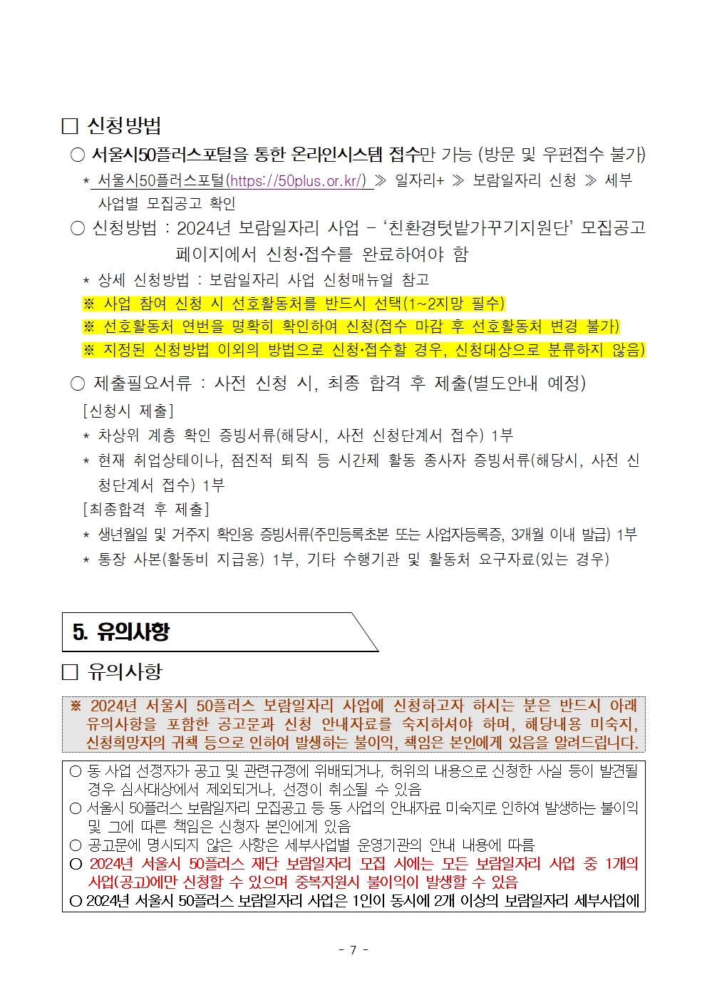 
신청방법
○ 서울시50플러스포털을 통한 온라인시스템 접수만 가능 (방문 및 우편접수 불가)
*
서울시50플러스포털(https://50plus.or.kr/) > 일자리+ ≫ 보람일자리 신청 ≫ 세부 사업별 모집공고 확인
신청방법: 2024년 보람일자리 사업 - ‘친환경텃밭가꾸기지원단' 모집공고
페이지에서 신청·접수를 완료하여야 함
상세 신청방법 : 보람일자리 사업 신청매뉴얼 참고
※사업 참여 신청 시 선호활동처를 반드시 선택(1~2지망 필수)
※ 선호활동처 연번을 명확히 확인하여 신청(접수 마감 후 선호활동처 변경 불가)
※ 지정된 신청방법 이외의 방법으로 신청·접수할 경우, 신청대상으로 분류하지 않음)
○ 제출필요서류 : 사전 신청 시, 최종 합격 후 제출(별도안내 예정)
[신청시 제출]
*
차상위 계층 확인 증빙서류(해당시, 사전 신청단계서 접수) 1부
*
현재 취업상태이나, 점진적 퇴직 등 시간제 활동 종사자 증빙서류(해당시, 사전 신
청단계서 접수) 1부
[최종합격 후 제출]
생년월일 및 거주지 확인용 증빙서류(주민등록초본 또는 사업자등록증, 3개월 이내 발급) 1부
* 통장 사본(활동비 지급용) 1부, 기타 수행기관 및 활동처 요구자료(있는 경우)
5. 유의사항
□ 유의사항
※ 2024년 서울시 50플러스 보람일자리 사업에 신청하고자 하시는 분은 반드시 아래 유의사항을 포함한 공고문과 신청 안내자료를 숙지하셔야 하며, 해당내용 미숙지, 신청희망자의 귀책 등으로 인하여 발생하는 불이익, 책임은 본인에게 있음을 알려드립니다.
○ 동 사업 선정자가 공고 및 관련규정에 위배되거나, 허위의 내용으로 신청한 사실 등이 발견될 경우 심사대상에서 제외되거나, 선정이 취소될 수 있음
○ 서울시 50플러스 보람일자리 모집공고 등 동 사업의 안내자료 미숙지로 인하여 발생하는 불이익 및 그에 따른 책임은 신청자 본인에게 있음
○ 공고문에 명시되지 않은 사항은 세부사업별 운영기관의 안내 내용에 따름
ᄋ 2024년 서울시 50플러스 재단 보람일자리 모집 시에는 모든 보람일자리 사업 중 1개의 사업(공고)에만 신청할 수 있으며 중복지원시 불이익이 발생할 수 있음
ᄋ 2024년 서울시 50플러스 보람일자리 사업은 1인이 동시에 2개 이상의 보람일자리 세부사업에
- 7 -