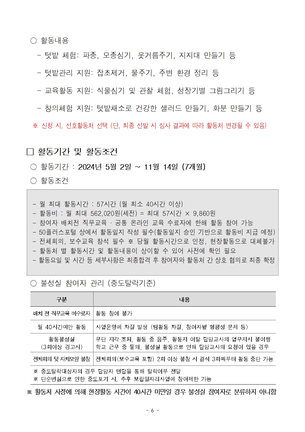 
○ 활동내용
- 텃밭 체험: 파종, 모종심기, 웃거름주기, 지지대 만들기 등
텃밭관리 지원: 잡초제거, 물주기, 주변 환경 정리 등
교육활동 지원: 식물심기 및 관찰 체험, 성장기별 그림그리기 등
- 창의체험 지원: 텃밭채소로 건강한 샐러드 만들기, 화분 만들기 등
※신청 시, 선호활동처 선택 (단, 최종 선발 시 심사 결과에 따라 활동처 변경될 수 있음)
□ 활동기간 및 활동조건
활동기간 : 2024년 5월 2일
~
11월 14일 (7개월)
○ 활동조건
월 최대 활동시간 : 57시간 (월 최소 40시간 이상)
활동비 : 월 최대 562,020원(세전) = 최대 57시간 × 9,860원
참여자 배치전 직무교육 · 공통 온라인 교육 수료자에 한해 활동 참여 가능 - 50플러스포털 상에서 활동일지 작성 필수(활동일지 승인 기반으로 활동비 지급 예정) 전체회의, 보수교육 참석 필수 ※ 당월 활동시간으로 인정, 현장활동으로 대체불가 활동처 별 활동시간 및 활동내용이 상이할 수 있어 사전에 확인 필요
활동요일 및 시간 등 세부사항은 최종합격 후 참여자와 활동처 간 상호 협의로 최종 확정
불성실 참여자 관리 (중도탈락기준)
구분
배치 전 직무교육 미수료자 활동 참여 불가
내용
월 40시간미만 활동
사업운영에 차질 발생 (팀활동 차질. 참여자별 형평성 문제 등)
활동불성실
(3회이상 경고시)
무단 지각·조퇴, 활동 중 음주, 활동지 이탈 담당교사의 업무지시 불이행 학교 근무 중 물의, 불성실 활동으로 인해 담당교사의 요청이 있을 경우
전체회의 및 자치모임 불참 전체회의(보수교육 포함) 2회 이상 불참 시 결석 3회째부터 활동 중단 가능
※ 중도탈락대상자의 경우 담당자 면담을 통해 탈락여부 전달
※ 단순변심으로 인한 중도포기 시, 추후 보람일자리사업에 참여제한 가능
※ 활동처 사정에 의해 현장활동 시간이 40시간 미만일 경우 불성실 참여자로 분류하지 아니함
-6-
