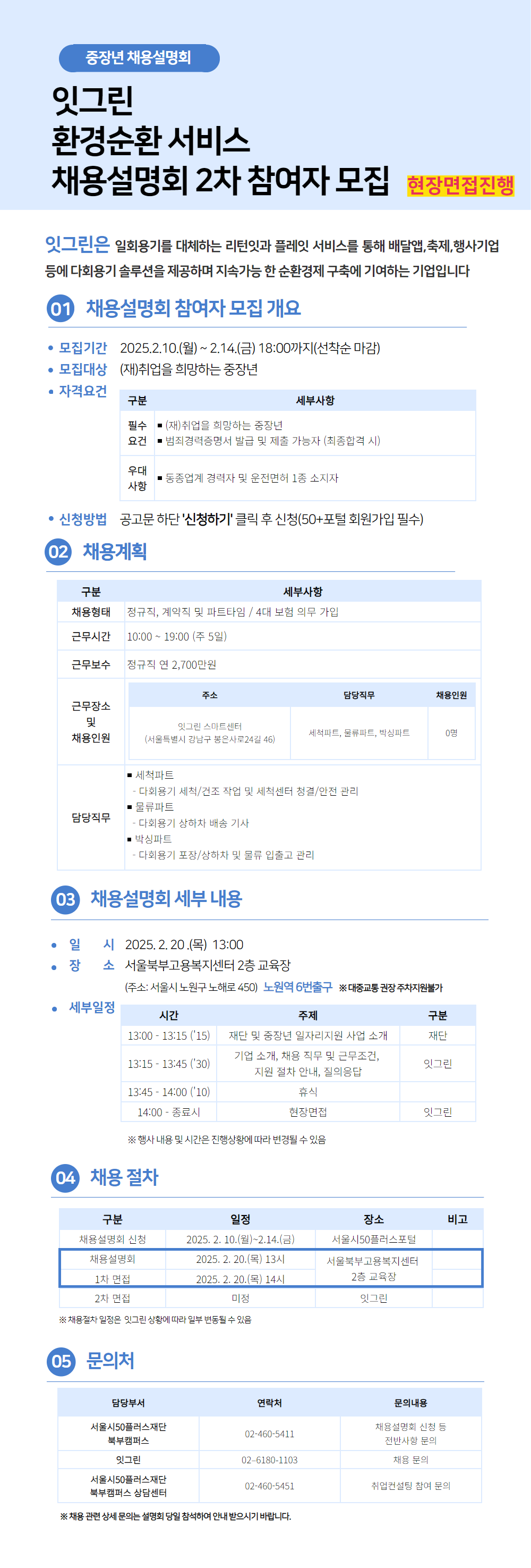 중장년 채용설명회

잇그린

환경순환 서비스

채용설명회 2차 참여자 모집 현장면접진행

잇그린은 일회용기를 대체하는 리턴잇과 플레잇 서비스를 통해 배달앱,축제,행사기업 등에 다회용기 솔루션을 제공하며 지속가능한 순환경제 구축에 기여하는 기업입니다

1 채용설명회 참여자 모집 개요

• 모집기간 2025.2.10.(월) ~ 2.14.(금) 18:00까지(선착순 마감)

• 모집대상 (재)취업을 희망하는 중장년

• 자격요건
대체표 하단에 작성

• 신청방법 공고문 하단 '신청하기' 클릭 후 신청(50+포털 회원가입 필수)

2 채용계획
대체표 하단에 작성

3 채용설명회 세부 내용

• 일 시 2025.2.20.(목) 13:00

• 장 소 서울북부고용복지센터 2층 교육장

(주소: 서울시 노원구 노해로 450) 노원역 6번출구 ※대중교통 권장 주차지원불가

세부일정
대체표 하단에 작성

4 채용절차
대체표 하단에 작성

5 문의처
대체표 하단에 작성