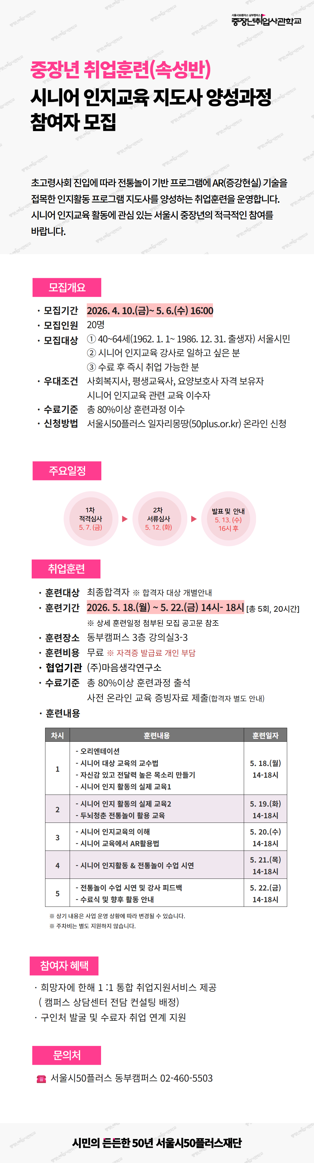 중장년취업사관학교. 중장년 취업훈련(속성반) - 시니어 인지교육 지도사 양성과정 참여자 모집.  초고령사회 진입에 따라 전통놀이 기반 프로그램에 AR(증강현실) 기술을 접목한 인지활동 프로그램 지도사를 양성하는 취업훈련을 운영합니다. 시니어 인지교육 활동에 관심 있는 서울시 중장년의 적극적인 참여를 바랍니다.  [모집개요] - 모집기간: 2026년 4월 10일(금) ~ 5월 6일(수) 16:00 - 모집인원: 20명 - 모집대상: ① 40~64세(1962년 1월 1일 ~ 1986년 12월 31일 출생자) 서울시민, ② 시니어 인지교육 강사로 일하고 싶은 분, ③ 수료 후 즉시 취업 가능한 분 - 우대조건: 사회복지사, 평생교육사, 요양보호사 자격 보유자, 시니어 인지교육 관련 교육 이수자 - 수료기준: 총 80% 이상 훈련과정 이수 - 신청방법: 서울시50플러스 일자리몽땅(50plus.or.kr) 온라인 신청  [주요일정] 1차 적격심사 5월 7일(금) &rarr; 2차 서류심사 5월 12일(화) &rarr; 발표 및 안내 5월 13일(수) 16시 이후  [취업훈련] - 훈련대상: 최종합격자, 합격자 대상 개별안내 - 훈련기간: 2026년 5월 18일(월) ~ 5월 22일(금) 14시~18시, 총 5회 20시간 - 훈련장소: 동부캠퍼스 3층 강의실3-3 - 훈련비용: 무료 (자격증 발급료 개인 부담) - 협업기관: (주)마음생각연구소 - 수료기준: 총 80% 이상 훈련과정 출석, 사전 온라인 교육 증빙자료 제출(합격자 별도 안내)  [훈련내용 일정] - 1차시 (5월 18일 월요일 14~18시): 오리엔테이션, 시니어 대상 교육의 교수법, 자신감 있고 전달력 높은 목소리 만들기, 시니어 인지 활동의 실제 교육1 - 2차시 (5월 19일 화요일 14~18시): 시니어 인지 활동의 실제 교육2, 두뇌청춘 전통놀이 활용 교육 - 3차시 (5월 20일 수요일 14~18시): 시니어 인지교육의 이해, 시니어 교육에서 AR활용법 - 4차시 (5월 21일 목요일 14~18시): 시니어 인지활동 & 전통놀이 수업 시연 - 5차시 (5월 22일 금요일 14~18시): 전통놀이 수업 시연 및 강사 피드백, 수료식 및 향후 활동 안내 ※ 상기 내용은 사업 운영 상황에 따라 변경될 수 있습니다. 주차비는 별도 지원하지 않습니다.  [참여자 혜택] - 희망자에 한해 1:1 통합 취업지원서비스 제공 (캠퍼스 상담센터 전담 컨설팅 배정) - 구인처 발굴 및 수료자 취업 연계 지원  [문의처] 서울시50플러스 동부캠퍼스 02-460-5503  시민의 든든한 50년 서울시50플러스재단