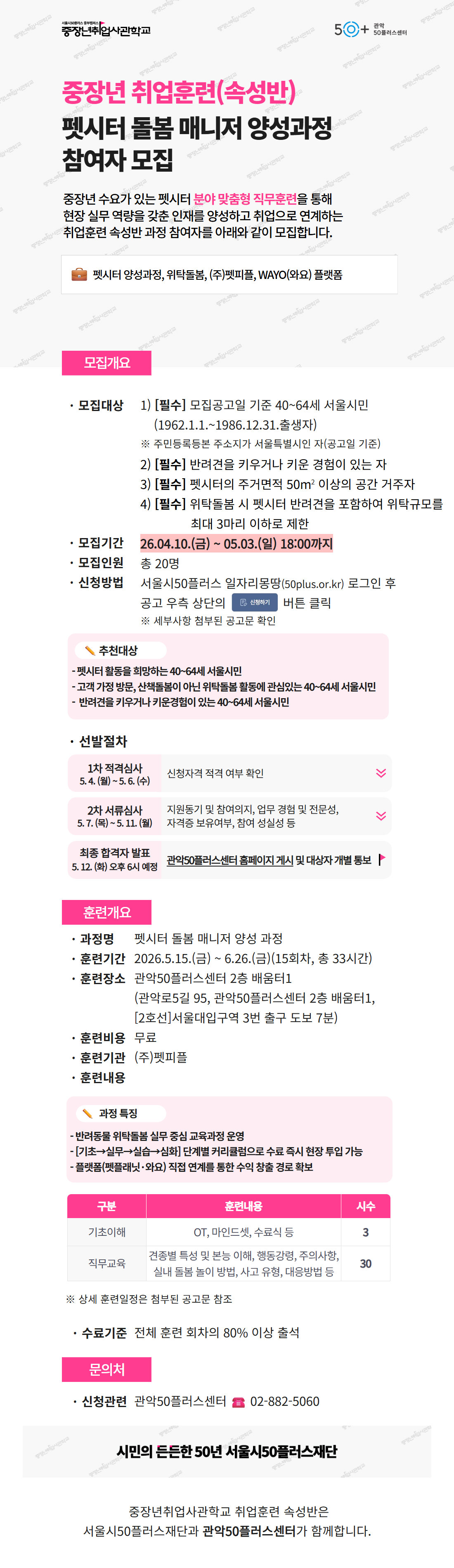 서울시50플러스재단 중장년취업사관학교 안내 포스터. &ldquo;중장년 취업훈련(속성반) &ndash; 펫시터 돌봄 매니저 양성과정 참여자 모집&rdquo; 내용.  중장년 수요가 있는 펫시터 분야 맞춤형 직무훈련을 통해 현장 실무 역량을 갖춘 인재를 양성하고 취업으로 연계하는 과정 안내. 펫시터 양성과정, 위탁돌봄, 펫피플 및 WAYO(와요) 플랫폼 관련 내용 포함.  모집개요:  모집대상: 공고일 기준 40~64세 서울시민(1962.1.1~1986.12.31 출생자) &middot; 주민등록상 주소지가 서울시인 자 &middot; 반려견을 키우거나 키운 경험이 있는 자 &middot; 펫시터 활동 가능한 주거면적 50㎡ 이상 또는 거주자 &middot; 위탁돌봄 시 반려견 포함 최대 3마리 이하 돌봄 가능자 모집기간: 2026년 4월 10일(금) ~ 5월 3일(일) 18:00까지 모집인원: 총 20명 신청방법: 서울시50플러스 일자리몽땅(50plus.or.kr) 로그인 후 온라인 신청  추천대상:  펫시터 활동을 희망하는 40~64세 서울시민 고객 가정 방문 및 산책&middot;돌봄 등 위탁돌봄 활동에 관심 있는 자 반려견 양육 또는 관련 경험이 있는 자  선발절차:  1차 적격심사: 5월 4일(월) ~ 5월 6일(수), 신청자격 확인 2차 서류심사: 5월 7일(목) ~ 5월 11일(월), 참여의지&middot;경력&middot;자격증 등 평가 최종 합격자 발표: 5월 12일(화) 오후 6시 예정(관악50플러스센터 홈페이지 게시 및 개별 통보)  훈련개요:  과정명: 펫시터 돌봄 매니저 양성 과정 훈련기간: 2026년 5월 15일(금) ~ 6월 26일(금), 총 15회차(33시간) 훈련장소: 관악50플러스센터 2층 배움터1(서울대입구역 인근) 훈련비: 무료 훈련기관: ㈜펫피플  과정 특징:  반려동물 위탁돌봄 실무 중심 교육 기초&rarr;실무&rarr;실습&rarr;심화 단계형 커리큘럼 플랫폼(펫플러스&middot;와요) 연계를 통한 수익 창출 기회 제공  훈련내용:  기초이해: OT, 마인드셋, 수료식 등(3시간) 직무교육: 견종 특성, 행동교정, 주의사항, 실내 돌봄&middot;놀이 방법, 사고 유형 및 대응 등(30시간)  수료기준: 전체 교육의 80% 이상 출석  문의: 관악50플러스센터, 전화 02-882-5060. 하단 문구: 시민의 든든한 50년 서울시50플러스재단. 중장년취업사관학교 취업훈련 속성반은 서울시50플러스재단과 관악50플러스센터가 함께 운영.