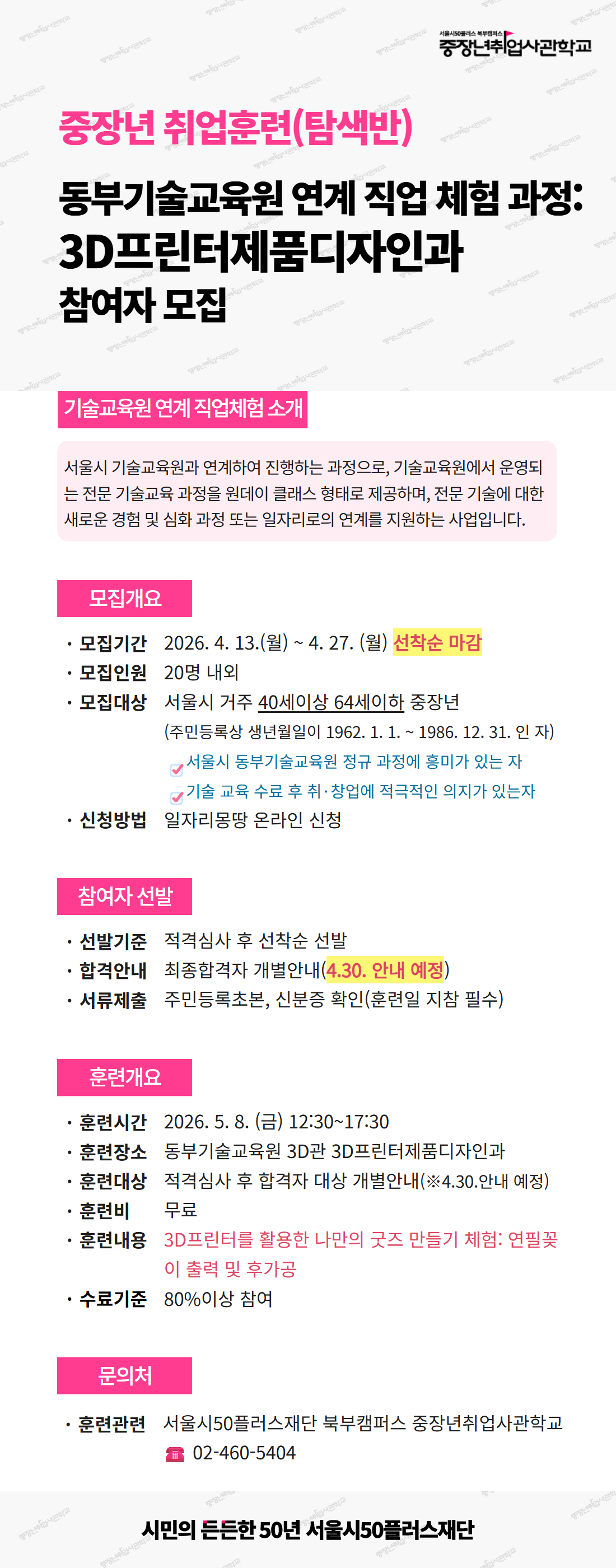 서울시50플러스재단 북부캠퍼스 중장년취업사관학교. 중장년 취업훈련(탐색반) - 동부기술교육원 연계 직업 체험 과정: 3D프린터제품디자인과 참여자 모집 공고.  [기술교육원 연계 직업체험 소개] 서울시 기술교육원과 연계하여 진행하는 과정으로, 기술교육원에서 운영되는 전문 기술교육 과정을 원데이 클래스 형태로 제공하며, 전문 기술에 대한 새로운 경험 및 심화 과정 또는 일자리로의 연계를 지원하는 사업입니다.  [모집개요] - 모집기간: 2026년 4월 13일(월) ~ 4월 27일(월), 선착순 마감 - 모집인원: 20명 내외 - 모집대상: 서울시 거주 40세 이상 64세 이하 중장년 (주민등록상 생년월일이 1962년 1월 1일 ~ 1986년 12월 31일인 자), 서울시 동부기술교육원 정규 과정에 흥미가 있는 자, 기술 교육 수료 후 취&middot;창업에 적극적인 의지가 있는 자 - 신청방법: 일자리몽땅 온라인 신청  [참여자 선발] - 선발기준: 적격심사 후 선착순 선발 - 합격안내: 최종합격자 개별안내 (4월 30일 안내 예정) - 서류제출: 주민등록초본, 신분증 확인 (훈련일 지참 필수)  [훈련개요] - 훈련시간: 2026년 5월 8일(금) 12:30~17:30 - 훈련장소: 동부기술교육원 3D관 3D프린터제품디자인과 - 훈련대상: 적격심사 후 합격자 대상 개별안내 (4월 30일 안내 예정) - 훈련비: 무료 - 훈련내용: 3D프린터를 활용한 나만의 굿즈 만들기 체험 - 연필꽂이 출력 및 후가공 - 수료기준: 80% 이상 참여  [문의처] - 훈련관련: 서울시50플러스재단 북부캠퍼스 중장년취업사관학교, 전화 02-460-5404  시민의 든든한 50년 서울시50플러스재단