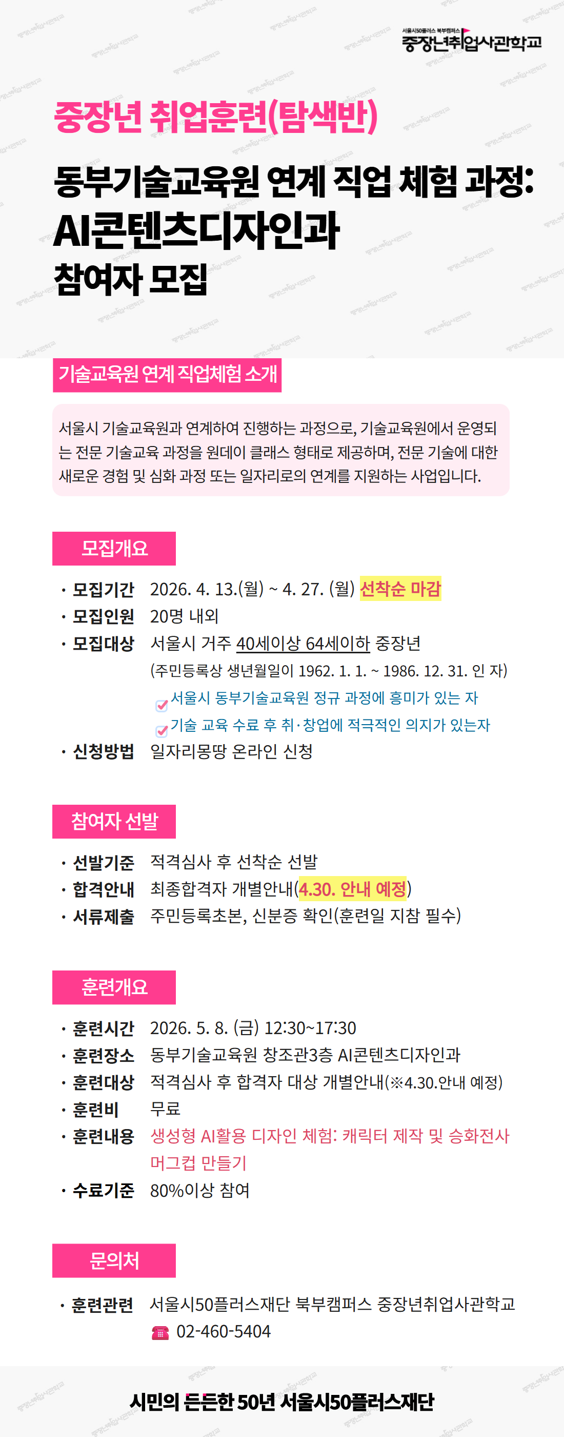 서울시50플러스재단 북부캠퍼스 중장년취업사관학교. 중장년 취업훈련(탐색반) - 동부기술교육원 연계 직업 체험 과정: AI콘텐츠디자인과 참여자 모집.  [기술교육원 연계 직업체험 소개] 서울시 기술교육원과 연계하여 진행하는 과정으로, 기술교육원에서 운영되는 전문 기술교육 과정을 원데이 클래스 형태로 제공하며, 전문 기술에 대한 새로운 경험 및 심화 과정 또는 일자리로의 연계를 지원하는 사업입니다.  [모집개요] - 모집기간: 2026년 4월 13일(월) ~ 4월 27일(월), 선착순 마감 - 모집인원: 20명 내외 - 모집대상: 서울시 거주 40세 이상 64세 이하 중장년 (주민등록상 생년월일이 1962년 1월 1일 ~ 1986년 12월 31일인 자)   &middot; 서울시 동부기술교육원 정규 과정에 흥미가 있는 자   &middot; 기술 교육 수료 후 취&middot;창업에 적극적인 의지가 있는 자 - 신청방법: 일자리몽땅 온라인 신청  [참여자 선발] - 선발기준: 적격심사 후 선착순 선발 - 합격안내: 최종합격자 개별안내 (4월 30일 안내 예정) - 서류제출: 주민등록초본, 신분증 확인 (훈련일 지참 필수)  [훈련개요] - 훈련시간: 2026년 5월 8일(금) 12:30~17:30 - 훈련장소: 동부기술교육원 창조관3층 AI콘텐츠디자인과 - 훈련대상: 적격심사 후 합격자 대상 개별안내 (4월 30일 안내 예정) - 훈련비: 무료 - 훈련내용: 생성형 AI활용 디자인 체험 - 캐릭터 제작 및 승화전사 머그컵 만들기 - 수료기준: 80% 이상 참여  [문의처] - 훈련관련: 서울시50플러스재단 북부캠퍼스 중장년취업사관학교, 전화 02-460-5404  시민의 든든한 50년 서울시50플러스재단