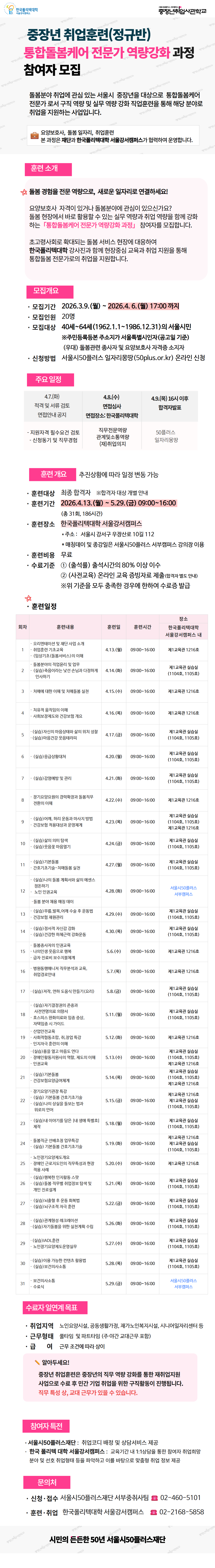 중장년 취업훈련(정규반) 중장년취업사관학교 통합돌봄케어 전문가 역량강화 과정 참여자 모집  돌봄분야 취업에 관심 있는 서울시 중장년을 대상으로 통합돌봄케어 전문가로서 구직 역량 및 실무 역량 강화 직업훈련을 통해 해당 분야로 취업을 지원하는 사업입니다.  요양보호사, 돌봄 일자리, 취업훈련 본 과정은 재단과 한국폴리텍대학 서울강서캠퍼스가 협력하여 운영합니다.  훈련 소개 ☆돌봄 경험을 전문 역량으로, 새로운 일자리로 연결하세요! 요양보호사 자격이 있거나 돌봄분야에 관심이 있으신가요? 돌봄 현장에서 바로 활용할 수 있는 실무 역량과 취업 역량을 함께 강화 하는 「통합돌봄케어 전문가 역량강화 과정」 참여자를 모집합니다. 초고령사회로 확대되는 돌봄 서비스 현장에 대응하여 한국폴리텍대학 강사진과 함께 현장중심 교육과 취업 지원을 통해 통합돌봄 전문가로의 취업을 지원합니다.  모집개요 &middot;모집기간 2026.3.9.(월) ~ 2026.4.6.(월) 17:00 까지 &middot;모집인원 20명 &middot;모집대상 40세~64세(1962.1.1~1986.12.31)의 서울시민 ※주민등록등본 주소지가 서울특별시인자(공고일 기준) (우대) 돌봄관련 종사자 및 요양보호사 자격증 소지자 &middot;신청방법 서울시50플러스 일자리몽땅(50plus.or.kr) 온라인 신청  주요 일정 4.7.(화) 적격 및 서류 검토 면접안내 공지 4.8.(수) 면접심사 면접장소: 한국폴리텍대학 4.9.(목) 16시 이후 합격자발표 - 지원자격 필수요건 검토 - 신청동기 및 직무경험 직무전문역량 관계및소통역량 (재)취업의지 50플러스 일자리몽땅  훈련 개요 추진상황에 따라 일정 변동 가능  &middot;훈련대상 최종 합격자 ※합격자 대상 개별 안내 &middot;훈련기간 2026.4.13.(월) ~ 5.29.(금) 09:00~16:00 (총 31회, 186시간) &middot;훈련장소 한국폴리텍대학 서울강서캠퍼스 *주소: 서울시 강서구 우장산로 10길 112 * 매칭데이 및 종강일은 서울시50플러스 서부캠퍼스 강의장 이용 &middot;훈련비용 무료 &middot;수료기준 ① (출석률) 출석시간의 80% 이상 이수 ② (사전교육) 온라인 교육 증빙자료 제출(합격자 별도 안내) ※위 기준을 모두 충족한 경우에 한하여 수료증 발급  &middot;훈련일정 회차 훈련내용 훈련일 훈련시간 1 오리엔테이션 및 재단사업 소개 &middot;취업훈련 기초교육 4.13.(월) 09:00~16:00 2 &middot;(임상기초(돌봄서비스)의 이해 &middot;돌봄분야의 직업윤리 및 업무 4.14.(화) 09:00~16:00 3 &middot;(실습)죽음이라는 낯선 손님과 다정하게 4.14.(화) 09:00-16:00 인사하기 4.15.(수) 09:00~16:00 4 &middot;치매에 대한 이해 및 치매돌봄 실천 4.16.(목) 09:00~16:00 5 &middot;치유적 움직임의 이해 &middot;사회보장제도와 건강보험개요 4.17.(금) 09:00~16:00 6 (실습)자신의 마음상태와 삶의 위치 성찰 &middot;(실습)마음건강 웃음테라피 4.20.(월) 09:00~16:00 7 (실습)응급상황대처 8 4.21.(화) 09:00~16:00 &middot;(실습)감염예방 및 관리 4.22.(수) 09:00~16:00 9 &middot;장기요양요원의 경력확장과 돌봄지부 4.22.(수) 09:00-16:00 전환의 이해 10 (실습)어깨 허리 운동과 마사지 방법 4.23.(목) 09:00-16:00 &middot;건강보험 적용대상과 운영체계 11 (실습)삶의 의미 탈색 4.24.(금) 09:00~16:00 &middot;(실습)웃음꽃 마음열기 12 (실습)기본돌봄 4.27.(월) 09:00~16:00 13 &middot;간호기초기술 치매돌봄 실천 4.28.(화) 09:00~16:00 14 (실습)나의 돌봄 계획서와 삶의 에센스 정돈하기 15 16 노인인권교육 4.29.(수) 09:00~16:00 &middot;돌봄 분야 채용 매칭 데이 4.30.(목) 09:00~16:00 17 (실습)무릎 발목,어깨 수술 후 운동법 18 5.6.(수) 09:00~16:00 &middot;건강보험 재원관리 5.7.(목) 09:00~16:00 &middot;(실습)정서적 자신감 강화 5.8.(금) 09:00~16:00 &middot;(실습)건강한 하체근력 강화운동 5.11.(월) 09:00~16:00 19 &middot;돌봄종사자의 인권교육 20 21 5.12.(금) 09:00~16:00 22 23 나의 인생 웃음으로 행복 24 25 &middot;급여 진료비 보수지물체계 26 27 병원동행매니저 직무분석과 교육, 취업경로안내 (실습)지작, 연하 도움식 만들기(요리) (실습)자기결정권의 존중과 사전연명의료의향서 &middot;호스피스완화의료와 임종 증상, 자막입증시 가이드 산업안전교육 &middot;사회적협동조합, 취창업 특강 &middot;(실습)음을 열고 마음도 연다 &middot;장애인활동지원사의 역할, 제도의 이해 &middot;인권교육 (실습)기본돌봄 &middot;건강보험요양급여체계 &middot;장기요양기관장 특감 5.13.(수) 09:00~16:00 5.14.(목) 09:00~16:00 5.15.(금) 09:00~16:00 (실습)기본돌봄 간호기초기술 28 29 (실습)나의 상실을 돌보는 법과 위로의 언어 (실습)내 이야기를 담은 내 생에 특별호] 제작 &middot;돌봉직군 선배초청 업무특강 (실습) 기본돌봄 간호기초기술 노인장기요양제도개요 &middot;장애인 근로지도인의 직무특성과 현장 5.18.(월) 09:00~16:00 5.19.(화) 09:00~16:00 5.20.(수) 09:00~16:00 30 31 (실습)행복한 인지할동 스팟 (실습)돌봄 직무별 취업정보탐색 및 개인 진로설계 (실습)뇌출혈 후 운동회복법 (실습)뇌구조적 자극 훈련 (실습)관계형성 레크레이션 (실습)자기돌봄을 위한 실천계획 수립 (실습)(ADL훈련 &middot;노인장기요양제도운영실무 (실습)이용 가능한 컨텐츠 활용법 (실습)보건의사소통 &middot;보건의사소통 5.21.(목) 09:00~16:00 5.22.(금) 09:00~16:00 5.26.(화) 09:00~16:00 5.27.(수) 09:00~16:00 5.28.(목) 09:00~16:00 5.29.(금) 09:00~16:00 훈련장소 한국폴리텍대학 서울강서캠퍼스 내 제1교육관 1216호 제1교육관 실습실 (1104호,1105호) 제1교육관 실습실 (1104호,1105호) 제1교육관 1216호 제1교육관 실습실 (1104호,1105호) 제1교육관 실습실 (1104호,1105호) 제1교육관 실습실 (1104호,1105호) 제1교육관 1216호 제1교육관 실습실 (1104호,1105호) 제1교육관 실습실 (1104호,1105호) 제1교육관 1216호 제1교육관 1216호 제1교육관 실습실 (1104호,1105호) 제1교육관 실습실 (1104호,1105호) 제1교육관 실습실 (1104호,1105호) 제1교육관 실습실 (1104호,1105호) 제1교육관 실습실 (1104호,1105호) 제1교육관 1216호 제1교육관 실습실 (1104호,1105호) 제1교육관 실습실 (1104호,1105호) 제1교육관 1216호 제1교육관 실습실 (1104호,1105호) 제1교육관 실습실 (1104호,1105호) 제1교육관 1216호 제1교육관 실습실 (1104호,1105호) 제1교육관 실습실 (1104호,1105호) 서울시50플러스 서부캠퍼스 수료자 일연계 목표  취업지역 노인요양시설, 공동생활가정, 재가노인복지시설, 시니어일자리센터 등 근무형태 풀타임 및 파트타임 (주&middot;야간 교대근무 포함) &middot;급여 근무 조건에 따라 상이 알아두세요! 중장년 취업훈련은 중장년의 직무 역량 강화를 통한 재취업지원 사업으로 수료 후 민간 기업 취업을 위한 구직활동이 진행됩니다. 직무 특성 상, 교대 근무가 있을 수 있습니다. 참여자 특전 &middot;서울시50플러스재단 : 취업코디 배정 및 상담서비스 제공 &middot;한국 폴리텍 대학 서울강서캠퍼스 : 교육기간 내 1:1상담을 통한 참여자 취업희망 분야 및 선호 취업형태 등을 파악하고 이를 바탕으로 맞춤형 취업 정보 제공 문의처 &middot;신청&middot;접수 서울시50플러스재단 서부중취사팀 02-460-5101 &middot;훈련&middot;취업 한국폴리텍대학 서울강서캠퍼스 02-2168-5858  시민의 든든한 50년 서울시50플러스재단 