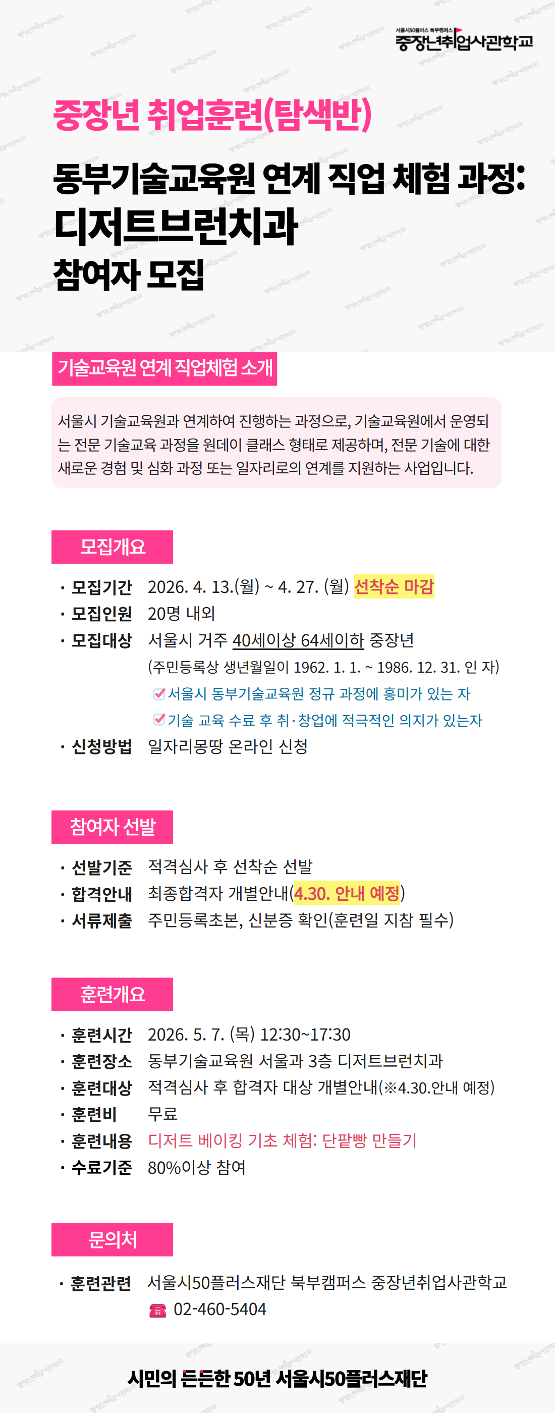 서울시50플러스재단 북부캠퍼스 중장년취업사관학교 안내 포스터. &ldquo;중장년 취업훈련(탐색반) &ndash; 동부기술교육원 연계 직업 체험 과정: 디저트브런치과 참여자 모집&rdquo; 내용.  기술교육원 연계 직업체험 소개: 서울시 기술교육원과 연계해 원데이 클래스 형태의 전문 기술교육을 제공하고, 새로운 기술 경험과 심화 과정 또는 일자리 연계를 지원하는 사업.  모집개요:  * 모집기간: 2026년 4월 13일(월) ~ 4월 27일(월), 선착순 마감 * 모집인원: 약 20명 * 모집대상: 서울시 거주 40세 이상 64세 이하 중장년(1962.1.1 ~ 1986.12.31 출생자), 기술교육원 정규과정에 관심 있고 수료 후 취&middot;창업 의지가 있는 자 * 신청방법: 일자리몽땅 온라인 신청  참여자 선발:  * 적격심사 후 선착순 선발 * 최종 합격자 개별 안내(4월 30일 예정) * 제출서류: 주민등록초본, 신분증 확인(훈련일 지참 필수)  훈련개요:  * 훈련일시: 2026년 5월 7일(목) 12:30~17:30 * 훈련장소: 동부기술교육원 서울관 3층 디저트브런치과 * 훈련비: 무료 * 훈련내용: 디저트 베이킹 기초 체험(단팥빵 만들기) * 수료기준: 80% 이상 참여  문의: 서울시50플러스재단 북부캠퍼스 중장년취업사관학교, 전화 02-460-5404. 하단 문구: 시민의 든든한 50년 서울시50플러스재단. 
