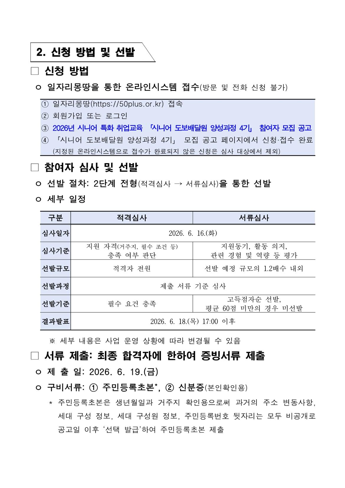 2. 신청 방법 및 선발  □ 신청 방법  ㅇ 일자리몽땅을 통한 온라인시스템 접수(방문 및 전화 신청 불가)  ① 일자리몽땅(https://50plus.or.kr) 접속 ② 회원가입 또는 로그인 ③ 2026년 시니어 특화 취업교육 「시니어 도보배달원 양성과정 4기」 참여자 모집 공고 ④ 「시니어 도보배달원 양성과정 4기」 모집 공고 페이지에서 신청&middot;접수 완료    (지정된 온라인시스템으로 접수가 완료되지 않은 신청은 심사 대상에서 제외)  □ 참여자 심사 및 선발  ㅇ 선발 절차: 2단계 전형(적격심사 &rarr; 서류심사)을 통한 선발 ㅇ 세부 일정  구분 | 적격심사 | 서류심사  심사일자 2026. 6. 16.(화)  심사기준 적격심사: 지원 자격(거주지, 필수 조건 등) 충족 여부 판단 서류심사: 지원동기, 활동 의지, 관련 경험 및 역량 등 평가  선발규모 적격심사: 적격자 전원 서류심사: 선발 예정 규모의 1.2배수 내외  선발과정 제출 서류 기준 심사  선발기준 적격심사: 필수 요건 충족 서류심사: 고득점자순 선발, 평균 60점 미만의 경우 미선발  결과발표 2026. 6. 18.(목) 17:00 이후  ※ 세부 내용은 사업 운영 상황에 따라 변경될 수 있음  □ 서류 제출: 최종 합격자에 한하여 증빙서류 제출  ㅇ 제출일: 2026. 6. 19.(금) ㅇ 구비서류: ① 주민등록초본*, ② 신분증(본인확인용)  * 주민등록초본은 생년월일과 거주지 확인용으로써 과거의 주소 변동사항,   세대 구성 정보, 세대 구성원 정보, 주민등록번호 뒷자리는 모두 비공개로   공고일 이후 &lsquo;선택 발급&rsquo;하여 주민등록초본 제출