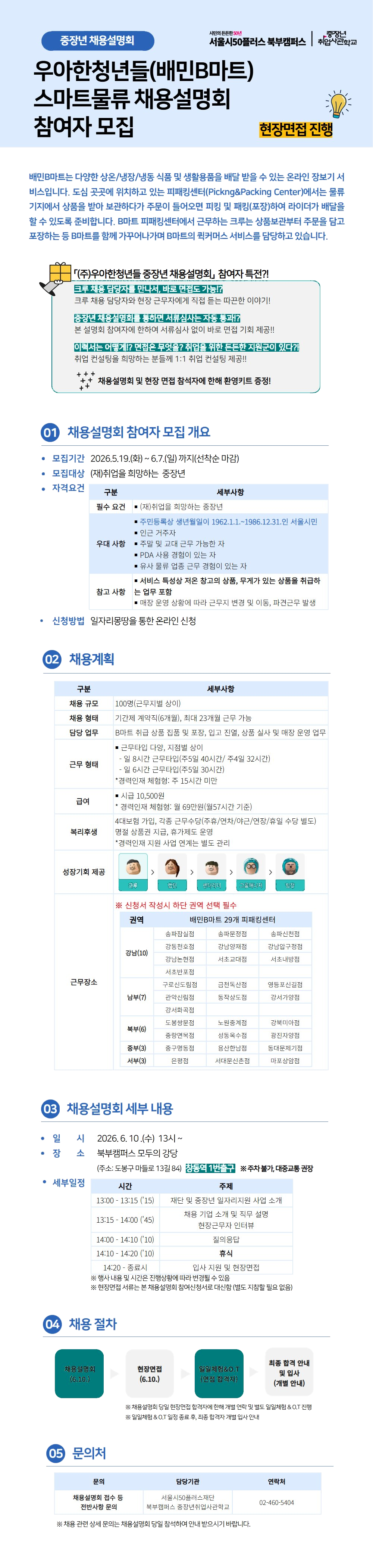 중장년 채용설명회 서민의 든든한 50년 서울시50플러스 북부캠퍼스 중장년 취업사관학교  우아한청년들(배민B마트) 스마트물류 채용설명회 참여자 모집  현장면접 진행  배민B마트는 다양한 상온/냉장/냉동 식품 및 생활용품을 배달 받을 수 있는 온라인 장보기 서비스입니다. 도심 곳곳에 위치하고 있는 피커킹센터(Picking&Packing Center)에서는 물류기지에서 상품을 받아 보관하다가 주문이 들어오면 피킹 및 패킹(포장)하여 라이더가 배달할 수 있도록 준비합니다. B마트 피커킹센터에서 근무하는 크루는 상품보관부터 주문을 담고 포장하는 등 B마트를 함께 가꾸어나가며 B마트의 퀵커머스 서비스를 담당하고 있습니다.  (주)우아한청년들 중장년 채용설명회, 참여자 특전?! 크루 채용 담당자 직접 만나서, 바로 면접볼 수 있음! 크루 채용 담당자와 현장 근무자에게 직접 듣는 따끈한 이야기! 중장년 채용설명회 특전! 면 서류심사는 자동 통과! 본 설명회 참여자에 한하여 서류심사 없이 바로 면접 기회 제공!! 이력서는 어떻게? 면접은 무엇을? 취업을 위한 든든한 지원군이 있다?! 취업 컨설팅을 희망하는 분들께 1:1 취업 컨설팅 제공!! 채용설명회 및 현장 면접 참석자에 한해 환영키트 증정!  01 채용설명회 참가자 모집 개요  모집기간 2026.5.19.(화) ~ 6.7.(일) 까지(선착순 마감)  모집대상 (재)취업을 희망하는 중장년  자격요건  구분 / 세부사항  필수 요건 (재)취업을 희망하는 중장년  우대 사항 주민등록상 생년월일이 1962.1.1.~1986.12.31.인 서울시민 인근 거주자 주말 및 교대 근무 가능한 자 PDA 사용 경험이 있는 자 유사 물류 업종 근무 경험이 있는 자  참고 사항 서비스 특성상 작은 창고의 상품, 무게가 있는 상품을 취급하는 업무 포함 매장 운영 상황에 따라 근무지 변경 및 이동, 파견근무 발생  신청방법 일자리몽땅을 통한 온라인 신청  02 채용계획  구분 / 세부사항  채용 규모 100명(근무지별 상이)  채용 형태 기간제 계약직(6개월), 최대 23개월 근무 가능  담당 업무 B마트 취급 상품 집품 및 포장, 입고 진열, 상품 실사 및 매장 운영 업무  근무 형태 근무타입 다양, 지점별 상이 - 일 8시간 근무타입(주5일 40시간 / 주4일 32시간) - 일 6시간 근무타입(주5일 30시간) *경력인재 체험형: 주 15시간 미만  급여 시급 10,500원 *경력인재 체험형: 월 69만원(월57시간 기준)  복리후생 4대보험 가입, 각종 근무수당(주휴/연차/야근/연장/휴일 수당 별도) 명절 상품권 지급, 휴가지도 운영 *경력인재 지원 사업 연계는 별도 관리  성장기회 제공 크루 > 멘티 > 센터리더 > 그룹매니저 > 팀장  ※ 신청서 작성시 하단 권역 선택 필수  근무장소 권역 / 배민B마트 29개 피커킹센터  강남(10) 송파잠실점 송파문정점 송파신천점 강동천호점 강남양재점 강남구청점 강남논현점 서초교대점 서초내방점 서초반포점  남부(7) 구로신도림점 금천독산점 영등포신길점 관악신림점 동작상도점 강서가양점 강서화곡점  북부(6) 도봉쌍문점 노원중계점 강북미아점 중랑면목점 성동옥수점 광진자양점  중부(3) 중구명동점 용산한남점 동대문제기점  서부(3) 은평점 서대문신촌점 마포상암점  03 채용설명회 세부 내용  일시 2026. 6. 10.(수) 13시 ~  장소 북부캠퍼스 모두의 강당 (주소: 도봉구 마들로 13길 84) 창동역 1번출구 ※주차불가, 대중교통 권장  세부일정  시간 / 주제 13:00 ~ 13:15 (15) 재단 및 중장년 일자리지원 사업 소개  13:15 ~ 14:00 (45) 채용 기업 소개 및 직무 설명 현장근무자 인터뷰  14:00 ~ 14:10 (10) 질의응답  14:10 ~ 14:20 (10) 휴식  14:20 ~ 종료시 입사 지원 및 현장면접  ※ 행사 내용 및 시간은 진행상황에 따라 변경될 수 있음 ※ 현장면접 서류는 본 채용설명회 참여신청서로 대신함 (별도 지참할 필요 없음)  04 채용 절차  채용설명회 (6.10.)  현장면접 (6.10.)  입일체험&O.T (면접 합격자)  최종 합격 안내 및 입사 (개별 안내)  ※ 채용설명회 당일 현장면접 합격자에 한해 개별 연락 및 별도 입일체험 & O.T 진행 ※ 입일체험 & O.T 일정 등 추후, 최종 합격자 개별 입사 안내  05 문의처  문의 / 담당기관 / 연락처  채용설명회 접수 등 전반사항 문의  서울시50플러스재단 북부캠퍼스 중장년취업사관학교  02-460-5404  ※ 채용 관련 상세 문의는 채용설명회 당일 참석하여 안내 받으시기 바랍니다.