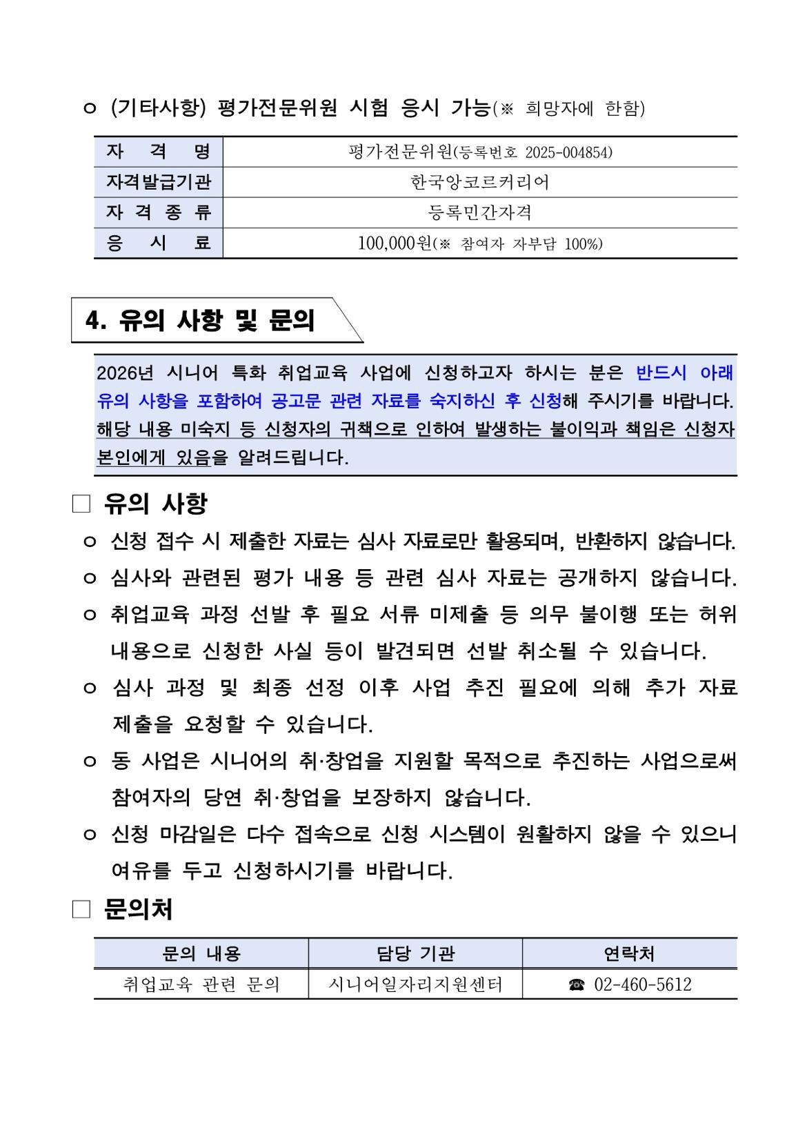 ㅇ (기타사항) 평가전문위원 시험 응시 가능(※ 희망자에 한함)  자격명: 평가전문위원(등록번호 2025-004854) 자격발급기관: 한국앙코르커리어 자격종류: 등록민간자격 응시료: 100,000원(※ 참여자 자부담 100%)  4. 유의 사항 및 문의  2026년 시니어 특화 취업교육 사업에 신청하고자 하시는 분은 반드시 아래 유의 사항을 포함하여 공고문 관련 자료를 숙지하신 후 신청해 주시기를 바랍니다. 해당 내용 미숙지 등 신청자의 귀책으로 인하여 발생하는 불이익과 책임은 신청자 본인에게 있음을 알려드립니다.  □ 유의 사항  ㅇ 신청 접수 시 제출한 자료는 심사 자료로만 활용되며, 반환하지 않습니다. ㅇ 심사와 관련된 평가 내용 등 관련 심사 자료는 공개하지 않습니다. ㅇ 취업교육 과정 선발 후 필요 서류 미제출 등 의무 불이행 또는 허위    내용으로 신청한 사실 등이 발견되면 선발 취소될 수 있습니다. ㅇ 심사 과정 및 최종 선정 이후 사업 추진 필요에 의해 추가 자료    제출을 요청할 수 있습니다. ㅇ 동 사업은 시니어의 취&middot;창업을 지원할 목적으로 추진하는 사업으로써    참여자의 당연 취&middot;창업을 보장하지 않습니다. ㅇ 신청 마감일은 다수 접속으로 신청 시스템이 원활하지 않을 수 있으니    여유를 두고 신청하시기를 바랍니다.  □ 문의처  문의 내용: 취업교육 관련 문의 담당 기관: 시니어일자리지원센터 연락처: 02-460-5612