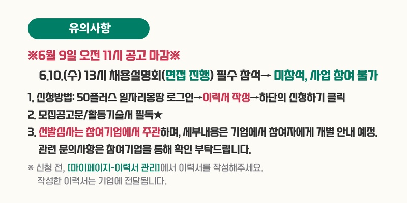 유의사항. ※6월 9일 오전 11시 공고 마감※. 6.10.(수) 13시 채용설명회(면접 진행) 필수 참석 &rarr; 미참석, 사업 참여 불가. 1. 신청방법: 50플러스 일자리몽땅 로그인 &rarr; 이력서 작성 &rarr; 하단의 신청하기 클릭. 2. 모집공고문/활동기술서 필독★. 3. 선발심사는 참여기업에서 주관하며, 세부내용은 기업에서 참여자에게 개별 안내 예정. 관련 문의사항은 참여기업을 통해 확인 부탁드립니다. ※ 신청 전, [마이페이지-이력서 관리]에서 이력서를 작성해주세요. 작성한 이력서는 기업에 전달됩니다.