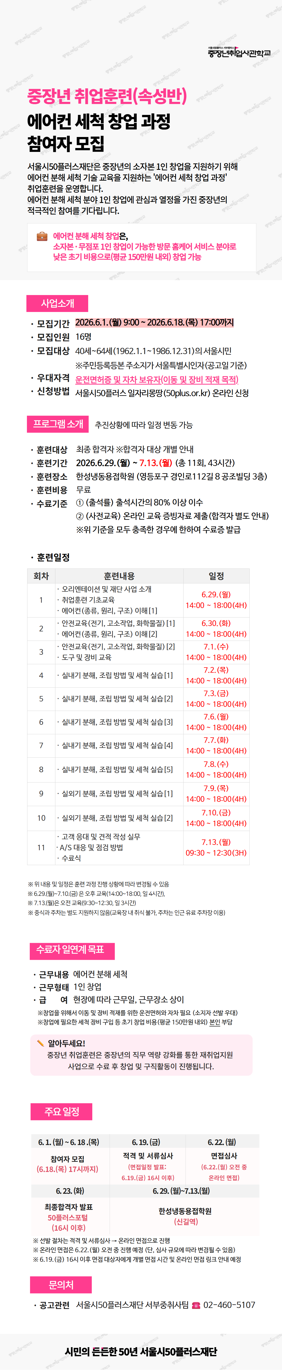 중장년취업사관학교 / 중장년 취업훈련(속성반) 에어컨 세척 창업 과정 참여자 모집 / 서울시50플러스재단은 중장년의 소자본 1인 창업을 지원하기 위해 에어컨 분해 세척 기술 교육을 지원하는 '에어컨 세척 창업 과정' 취업훈련을 운영합니다. 에어컨 분해 세척 분야 1인 창업에 관심과 열정을 가진 중장년의 적극적인 참여를 기다립니다. / 에어컨 분해 세척 창업은, 소자본&middot;무점포 1인 창업이 가능한 방문 홈케어 서비스 분야로 낮은 초기 비용으로(평균 150만원 내외) 창업 가능 / 사업소개 / 모집기간: 2026.6.1.(월) 9:00 ~ 2026.6.18.(목) 17:00까지 / 모집인원: 16명 / 모집대상: 40세~64세(1962.1.1.~1986.12.31.)의 서울시민 ※주민등록등본 주소지가 서울특별시인자(공고일 기준) / 우대자격: 운전면허증 및 자차 보유자(이동 및 장비 적재 목적) / 신청방법: 서울시50플러스 일자리몽땅(50plus.or.kr) 온라인 신청 / 프로그램 소개 추진상황에 따라 일정 변동 가능 / 훈련대상: 최종 합격자 ※합격자 대상 개별 안내 / 훈련기간: 2026.6.29.(월) ~ 7.13.(월) (총 11회, 43시간) / 훈련장소: 한성냉동공업학원 (영등포구 경인로112길 8 공조빌딩 3층) / 훈련비용: 무료 / 수료기준: ① (출석률) 출석시간의 80% 이상 이수 ② (사전교육) 온라인 교육 증빙자료 제출(합격자 별도 안내) ※위 기준을 모두 충족한 경우에 한하여 수료증 발급 / 훈련일정 / 1회차 오리엔테이션 및 재단 사업 소개, 취업훈련 기초교육, 에어컨(종류, 원리, 구조) 이해[1] 6.29.(월) 14:00~18:00(4H) / 2회차 안전교육(전기, 고소작업, 화학물질)[1], 에어컨(종류, 원리, 구조) 이해[2] 6.30.(화) 14:00~18:00(4H) / 3회차 안전교육(전기, 고소작업, 화학물질)[2], 도구 및 장비 교육 7.1.(수) 14:00~18:00(4H) / 4회차 실내기 분해, 조립 방법 및 세척 실습[1] 7.2.(목) 14:00~18:00(4H) / 5회차 실내기 분해, 조립 방법 및 세척 실습[2] 7.3.(금) 14:00~18:00(4H) / 6회차 실내기 분해, 조립 방법 및 세척 실습[3] 7.6.(월) 14:00~18:00(4H) / 7회차 실내기 분해, 조립 방법 및 세척 실습[4] 7.7.(화) 14:00~18:00(4H) / 8회차 실내기 분해, 조립 방법 및 세척 실습[5] 7.8.(수) 14:00~18:00(4H) / 9회차 실외기 분해, 조립 방법 및 세척 실습[1] 7.9.(목) 14:00~18:00(4H) / 10회차 실외기 분해, 조립 방법 및 세척 실습[2] 7.10.(금) 14:00~18:00(4H) / 11회차 고객 응대 및 견적 작성 실무, A/S 대응 및 클레임 방법, 수료식 7.13.(월) 09:30~12:30(3H) / ※ 위내용 및 일정은 훈련 과정 진행 상황에 따라 변경될 수 있음 / ※ 6.29.(월)~7.10.(금) 은 주중 오후(14:00~18:00, 일 4시간), 7.13.(월)은 오전 오후(9:30~12:30, 일 3시간) / ※ 중식과 주차는 별도 지원하지 않음(교육장상 여의 불가), 주차는 인근 유료 주차장 이용 / 수료자 일자리 목표 / 근무내용: 에어컨 분해 세척 / 근무형태: 1인 창업 / 급: 현장에 따라 근무일, 근무장소 상이 / ※창업을 위해서 이동 및 장비 적재를 위한 운전면허와 자차 필요 (소지자 선발 우대) / ※창업에 필요한 세척 장비 구입 등 초기 창업 비용 (평균 150만원 내외) 본인 부담 / 알아두세요! 중장년 취업훈련은 중장년의 직무 역량 강화를 통한 재취업지원 사업으로 수료 후 창업 및 구직활동이 진행됩니다. / 주요 일정 / 참여자 모집 6.1.(월)~6.18.(목) (6.18.(목) 17시까지) / 적격 및 서류심사 (면접결과 발표: 6.19.(금) 16시 이후) 6.19.(금) / 면접심사 6.22.(월) (면접 일정: 오전 혹은 온라인 면접) / 최종합격자 발표 50플러스포털 (16시 이후) 6.23.(화) / 한성냉동공업학원(산입예) 6.29.(월)~7.13.(월) / ※ 선발 절차는 적격 및 서류심사 &rarr; 온라인 면접으로 진행 / ※ 온라인 면접은 6.22.(월) 오전 중 진행 예정 (단, 심사 규모에따라 면접없을 수 있음) / ※ 6.19.(금) 16시 이후 면접 대상자에게 개별 안내 심사 및 결과 안내 후 결과 전세 배정 / 문의처 / 공과관련: 서울시50플러스재단 서부중취사팀 02-460-5107 / 시민의 든든한 50년 서울시50플러스재단