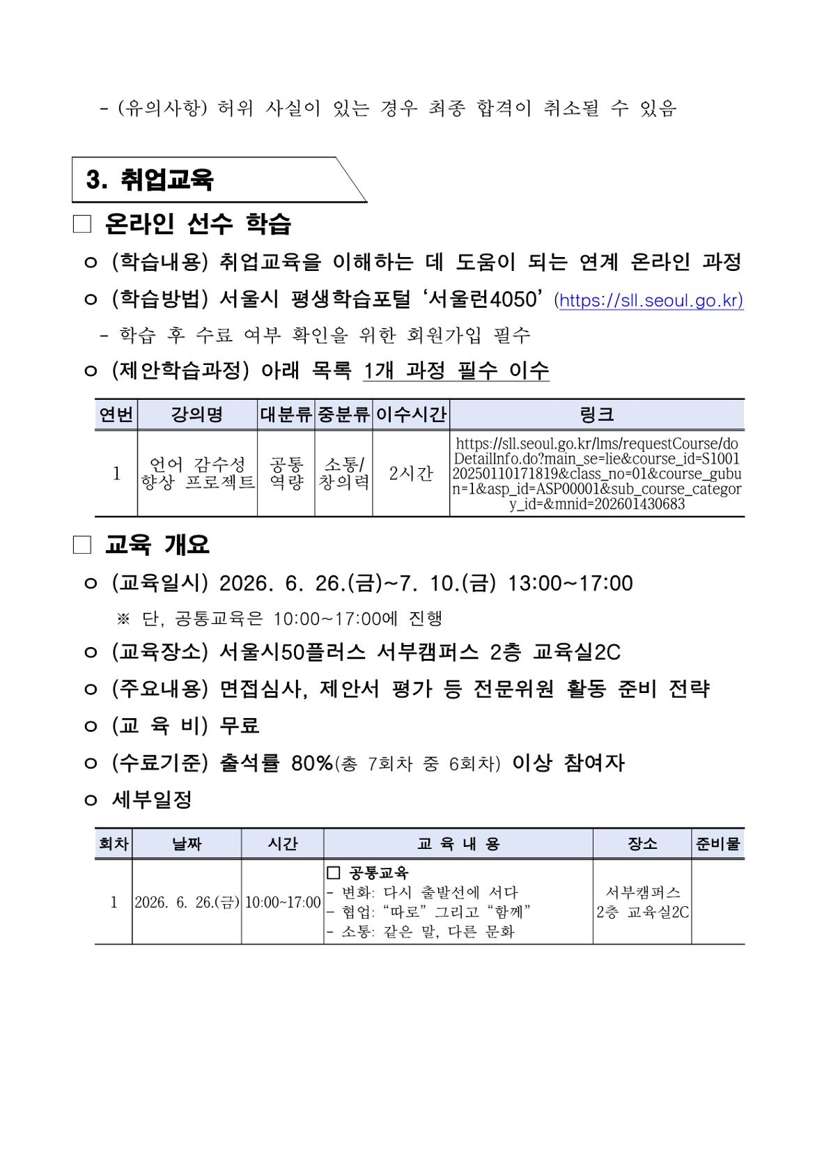 - (유의사항) 허위 사실이 있는 경우 최종 합격이 취소될 수 있음 3. 취업교육 □ 온라인 선수 학습 ㅇ (학습내용) 취업교육을 이해하는 데 도움이 되는 연계 온라인 과정 ㅇ (학습방법) 서울시 평생학습포털 &lsquo;서울런4050&rsquo; (https://sll.seoul.go.kr)    - 학습 후 수료 여부 확인을 위한 회원가입 필수 ㅇ (제안학습과정) 아래 목록 1개 과정 필수 이수 연번 | 강의명 | 대분류 | 중분류 | 이수시간 | 링크 1 | 언어 감수성 향상 프로젝트 | 공통역량 | 소통/창의력 | 2시간 | https://sll.seoul.go.kr/lms/requestCourse/doDetailInfo.do?main_se=lie&course_id=S100120250110171819&class_no=01&course_gubun=1&asp_id=ASP00001&sub_course_category_id=&mnid=202601430683 □ 교육 개요 ㅇ (교육일시) 2026. 6. 26.(금)~7. 10.(금) 13:00~17:00    ※ 단, 공통교육은 10:00~17:00에 진행 ㅇ (교육장소) 서울시50플러스 서부캠퍼스 2층 교육실2C ㅇ (주요내용) 면접심사, 제안서 평가 등 전문위원 활동 준비 전략 ㅇ (교 육 비) 무료 ㅇ (수료기준) 출석률 80%(총 7회차 중 6회차) 이상 참여자 ㅇ 세부일정 회차 | 날짜 | 시간 | 교육 내용 | 장소 | 준비물 1 | 2026. 6. 26.(금) | 10:00~17:00 | □ 공통교육 - 변화: 다시 출발선에 서다 - 협업: &ldquo;따로&rdquo; 그리고 &ldquo;함께&rdquo; - 소통: 같은 말, 다른 문화 | 서부캠퍼스 2층 교육실2C |