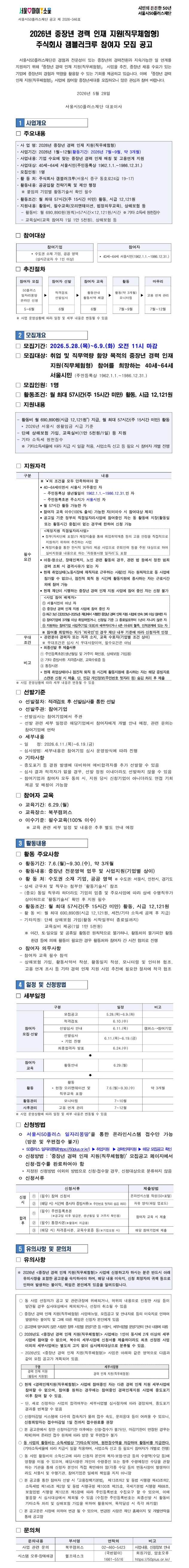 서울 마이소울 로고. 시민의 든든한 50년 서울시50플러스재단. 서울시50플러스재단 공고 제2026-346호. 제목: 2026년 중장년 경력 인재 지원(직무체험형) 주식회사 갬블러크루 참여자 모집 공고. 서울시50플러스재단은 경험과 전문성이 있는 중장년의 경력전환과 지속가능한 일 연계를 지원하기 위해 「중장년 경력 인재 지원(직무체험형)」 사업을 추진, 중장년 채용 수요가 있는 기업에 중장년의 경험과 역량을 활용할 수 있는 기회를 제공하고 있습니다. 이에 「중장년 경력 인재 지원(직무체험형)」 사업에 참여할 중장년세대를 모집하오니 많은 관심과 참여 바랍니다. 2026년 5월 28일 서울시50플러스재단 대표이사. 1. 사업개요. □ 주요내용: 사업명 2026년 중장년 경력 인재 지원(직무체험형). 사업기간 2026년 1월부터 12월(활동기간 2026년 7월부터 9월, 약 3개월). 사업내용 기업 수요에 맞는 중장년 경력 인재 매칭 및 고용연계 지원. 사업대상 40세부터 64세 서울시민(주민등록상 1962.1.1.부터 1986.12.31.). 모집인원 1명. 활동처 주식회사 갬블러크루(서울시 중구 동호로24길 19-17). 활동내용 공공입찰 전략기획 및 제안 행정(붙임의 기업별 활동기술서 확인 필수). 활동조건 월 최대 57시간(주 15시간 미만) 활동, 시급 12,121원. 지원내용 활동비, 필수교육(오리엔테이션, 법정의무교육), 상해보험 등. 활동비 월 690,890원(원칙)=57시간&times;12,121원/시간, 기타 소득세 원천징수. 교육실비(교육 참여자 1일 1만 5천원), 상해보험 등. □ 참여대상: 참여기업 - 수도권 소재 기업&middot;공공 영역(상시근로자 수 1인 이상). 참여자 - 40세부터 64세 서울시민(1962.1.1.부터 1986.12.31.). □ 추진절차: 참여자 모집(50플러스 일자리몽땅 온라인 신청, 5~6월) &rarr; 참여자 선발(적격검토&middot;선발심사, 6월) &rarr; 참여자 교육(활동안내&middot;활동서약 체결, 6월) &rarr; 활동(약 3개월 활동&middot;모니터링, 7~9월) &rarr; 마무리(고용 연계 관리, 7~12월). 사업 운영상황에 따라 일정 및 세부 내용은 변동될 수 있음. 2. 모집개요. □ 모집기간: 2026.5.28.(목)부터 6.9.(화) 오전 11시 마감. □ 모집대상: 취업 및 직무역량 함양 목적의 중장년 경력 인재 지원(직무체험형) 참여를 희망하는 40세부터 64세 서울시민(주민등록상 1962.1.1.부터 1986.12.31.). □ 모집인원: 1명. □ 활동조건: 월 최대 57시간(주 15시간 미만) 활동, 시급 12,121원. □ 지원내용: 활동비 월 690,890원(시급 12,121원) 지급, 월 최대 57시간(주 15시간 미만) 활동, 2026년 서울시 생활임금 시급 기준. 단체 상해보험 가입, 교육실비(1만 5천원/1일) 등 지원. 기타 소득세 원천징수(기타소득세율에 따라 지급 시 일괄 적용, 사업소득 신고 등 필요 시 참여자 개별 진행). □ 지원자격 [표, 구분/내용]. 필수요건: 다음 조건을 모두 만족하여야 함. 40세부터 64세이면서 서울시 거주중인 자 - 주민등록상 생년월일이 1962.1.1.부터 1986.12.31.인 자, 주민등록초본 주소지가 서울시인 자. 월 57시간 활동 가능한 자. 참여자 교육 이수(100% 출석) 가능한 자(미이수 시 참여대상 제외). 공고일 기준 정부의 직접일자리사업에 참여중인 자는 동 활동에 지장(활동일 또는 활동시간 중첩)이 없는 경우에 한하여 신청 가능. 재정지원 직접일자리사업이란: 정부(자치단체 포함)가 재정지출을 통해 취업취약계층 등의 고용 안정을 직접적으로 지원하기 위하여 추진하는 사업, 재정지출을 통한 한시적 일자리 제공 사업으로 은퇴인력 등을 주된 대상으로 하여 실비지원을 내용으로 하는 '자원봉사형 일자리'도 포함. 아동&middot;청소년, 장애인복지, 노인 관련 활동의 경우 관련 법 등에서 정한 범죄경력 조회 시 결격사유가 없는 자. 현재 취업상태(노동시장에 재직자로 근무하는 사람)인 자는 원칙적으로 동 사업에 참가할 수 없으나, 점진적 퇴직 등 시간제 활동지원에 종사하는 자는 근로시간 외에 참여 가능. 현재 재단이 시행하는 중장년 경력 인재 지원 사업에 참여 중인 자는 신청 불가. 사업 참여 배제자: ① 서울시민이 아닌 자, ② 중장년 경력 인재 지원 사업에 참여 중인 자, ③ 최근 3년간(2023년부터 2025년) 재단에서 시행한 중장년 경력 인재 지원 사업에 연속 3회 이상 참여한 자, ④ 참여기업에 3개월 이상 취업하였거나 신청일 기준 그 종료일로부터 1년이 지나지 않은 자, ⑤ 지원하는 참여기업 사업주(기업 대표)의 배우자이거나 4촌 이내의 혈족&middot;인척관계에 있는 자. 참여를 희망하는 자가 '외국인'인 경우 재단 내부 기준에 따라 신청자격 인정. 우대조건: 관련분야 경력자 또는 자격 소지, 교육 수료자(기업별 조건 상이), 우대조건은 심사 시 우대사항이며 필수요건은 아님. 비고: 최종선발 후 제출서류 ① 주민등록초본(생년월일 및 거주지 확인용, 상해보험 가입용), ② 기타 증빙서류 자격증사본&middot;교육수료증 등, ③ 통장사본. 현재 취업상태이나 점진적 퇴직 등 시간제 활동지원에 종사하는 자는 해당 증빙자료 스캔본 신청 시 제출(단, 민감 개인정보 숨김 처리 후 제출). 사업 운영상황에 따라 세부 내용은 변동될 수 있음. □ 선발기준: 선발절차 적격검토 후 선발심사를 통한 선발. 선발주관 참여기업 - 선발심사는 참여기업에서 주관, 선발 관련 세부 일정은 해당기업에서 참여자에게 개별 안내 예정, 관련 문의는 참여기업에 연락. 세부내용 - 일정 2026.6.11.(목)부터 6.19.(금), 심사방법은 참여기업 심사 운영방식에 따라 진행. 기타사항 - 중도포기 등 결원 발생에 대비하여 예비합격자를 추가 선발할 수 있음, 심사 결과 적격자가 없을 경우 선발 정원 이내더라도 선발하지 않을 수 있음, 참여기업과 참여자 모두 동의 시 지원 당시 신청기업이 아니더라도 면접 기회 제공 및 매칭 가능. □ 참여자 교육: 교육기간 6.29.(월), 교육장소 북부캠퍼스, 이수기준 필수교육(100% 이수), 교육 관련 세부 일정 및 내용은 추후 별도 안내 예정. 3. 활동내용. □ 활동 주요사항: 활동기간 7.6.(월)부터 9.30.(수) 약 3개월. 활동내용 중장년 전문영역 업무 및 사업지원(기업별 상이). 활동처 수도권 소재 기업&middot;공공 영역(수도권: 서울시&middot;인천시&middot;경기도), 상세 근무처 및 직무는 첨부한 '활동기술서' 참조, 동일 직무라 하더라도 기업의 업종 및 주요사업에 따라 상세 수행직무가 상이하므로 활동기술서 확인 후 지원 필수. 활동조건 월 최대 57시간(주 15시간 미만) 활동, 시급 12,121원. 활동비 월 최대 690,890원(시급 12,121원, 세전/기타 소득세 공제 후 지급). 기타지원 단체 상해보험 가입(활동 시작일부터 종료일까지), 교육실비 제공(1일 1만 5천원). 야간&middot;토&middot;일요일 및 공휴일 활동은 원칙적으로 불가하나 활동처의 불가피한 활동환경 등에 의해 활동이 필요한 경우 활동처와 참여자 간 사전 협의로 진행. □ 참여자 의무사항: 참여자 교육 필수 참석. 상해보험 가입, 활동서약서 작성, 활동일지 작성, 모니터링 및 인터뷰 협조, 고용 연계 조사 등 기타 경력 인재 지원 사업 추진에 필요한 절차에 적극 협조. 4. 일정 및 신청방법. □ 세부일정 [표]. 참여자 모집&middot;선발 - 모집공고 5.28.(목)부터 6.9.(화); 적격검토 6.10.(수); 선발심사 안내 6.11.(목), 비고 캠퍼스&rarr;참여기업; 선발심사(기업 진행) 6.11.(목)부터 6.19.(금); 최종합격자 발표 6.24.(수). 참여자 교육 - 활동안내 6.29.(월). 활동 - 활동(현장 오리엔테이션 및 직무교육 포함) 7.6.(월)부터 9.30.(수) 약 3개월; 활동관리 모니터링 7~10월; 사후관리 고용 연계 관리 7~12월. 사업 운영상황에 따라 일정 및 세부 내용은 변동될 수 있음. □ 신청방법: 서울시50플러스 일자리몽땅을 통한 온라인시스템 접수만 가능(방문 및 우편접수 불가). 일자리몽땅(https://50plus.or.kr/) &rarr; 취업지원 &rarr; 경력인재지원 &rarr; 해당 모집공고 확인. '중장년 경력 인재 지원(직무체험형)' 모집공고 페이지에서 신청&middot;접수를 완료하여야 함. 지정된 신청방법 이외의 방법으로 신청&middot;접수할 경우 신청대상으로 분류하지 않음. □ 신청서류 [표, 신청서류/제출방법]. 신청 시 ① (필수) 참여 신청서 - 온라인시스템 작성(50+포털); ② (해당 시) 시간제 종사자 증빙서류(주민번호 뒷자리 숨김 처리) - 자유 양식(파일 업로드). 합격 후 ① (필수) 주민등록초본(공고일 이후 발급분, 생년월일 및 거주지 확인용) - 참여자 교육 시 제출; ② (필수) 통장사본(활동비 지급용); ③ (해당 시) 자격증사본&middot;교육수료증 등(기업요청 시) - 해당 참여기업에 제출. 5. 유의사항 및 문의처. □ 유의사항: 2026년 〈중장년 경력 인재 지원(직무체험형)〉 사업에 신청하고자 하시는 분은 반드시 아래 유의사항을 포함한 공고문을 숙지하셔야 하며, 해당 내용 미숙지, 신청 희망자의 귀책 등으로 인하여 발생하는 불이익&middot;책임은 본인에게 있음을 알려드립니다. 동 사업 선정자가 공고 및 관련규정에 위배되거나 허위의 내용으로 신청한 사실 등이 발견될 경우 심사대상에서 제외되거나 선정이 취소될 수 있음. 경력 인재 지원(직무체험형) 사업매뉴얼&middot;모집공고 및 안내자료 등의 미숙지로 인하여 발생하는 불이익 및 그에 따른 책임은 신청자 본인에게 있음. 공고문에 명시되지 않은 사항은 향후 사업별 운영기준 등 서울시&middot;세부사업별 운영기관의 안내 내용에 따름. 2026년도 〈중장년 경력 인재 지원(직무체험형)〉 사업에는 1인이 동시에 2개 이상의 세부사업에 참여할 수 없으며, 복수의 세부사업에 신청서를 제출하더라도 최초 선정된 사업 이외의 세부사업에는 별도의 고지 없이 심사제외대상으로 분류될 수 있음. 2026년 〈중장년 경력 인재 지원(직무체험형)〉 사업은 아래와 같은 영역으로 모집 공고가 계획되어 있음 [표] 구분: 경력 인재 지원(활동비 지원형), 세부사업명: 경력 인재 지원(직무체험형). 현재 〈경력인재지원(직무체험형)〉 사업에 참여중인 자는 다른 경력 인재 지원 세부사업에 참여할 수 없으며, 참여를 원하는 경우에는 참여중인 경력인재지원 사업에 중도포기 이후 참여할 수 있음(단, 새로 신청하는 사업의 합격여부는 세부사업별 심사절차에 따라 결정되며 중도포기 결과를 번복할 수 없음). 신청마감일 시스템에 다수의 접속자가 몰려 접수 속도&middot;문의응대 등이 어려울 수 있으니 신청희망자는 접수마감일 1일 전까지 접수완료를 권장. 본 공고문에서 정한 신청마감기한 이후에는 신청&middot;접수가 불가(단, 마감기한이 연장된 경우는 제외)하며 온라인 접수 원칙에 따라 방문 및 우편접수 불가. 동 사업의 활동비는 소득세법상 '기타소득'이며 원천징수액을 차감하여 활동비를 지급한다(기타소득세율에 따라 지급 시 일괄 적용하며 사업소득 신고 등 필요 시 참여자가 개별로 진행). 동 사업 활동비의 소득신고에 따라 신청자 본인의 복지&middot;보험&middot;연금 등의 수령액(수당 등)에 영향을 미칠 수 있으며, 해당사항은 개인이 수령중인 또는 향후 수령예정인 수당을 관할하는 기관을 통해 신청자 본인이 직접 확인해야 함(각종 수당 등의 변동사항이 발생하더라도 서울시 및 수행기관&middot;참여기업은 일체의 책임을 지지 아니함). 본 공고를 통한 참여자 선발 시 「고용정책기본법」 제13조의2 및 동법 시행령 제43조의2, 소득세법 제145조 제2항 및 동법 시행규칙 제100조 제25호, 국세기본법 시행령 제68조, 보험업법 시행령 제102조 제5항에 따라 주민등록번호 수집요구를 할 수 있으며, 이에 불응할 시 심사대상에서 제외될 수 있음(수집한 주민등록번호는 최종 선발 시 활동비 기타소득 처리 및 상해보험 가입을 위하여 활용되며 목적 달성 시 즉각 파기함). 본 공고문은 사정에 의하여 변경될 수 있으며, 변경된 사항은 재단 홈페이지 및 개별연락을 통해 공고함. □ 문의처 [표, 문의내용/부서명/연락처/비고]. 사업 관련 문의 - 북부캠퍼스, 02-460-5423, 사업내용&middot;신청정보 안내. 시스템 오류&middot;장애해결 - 헬프데스크, (국번없이) 1661-5516, 회원가입&middot;암호오류, https://50plus.or.kr/.