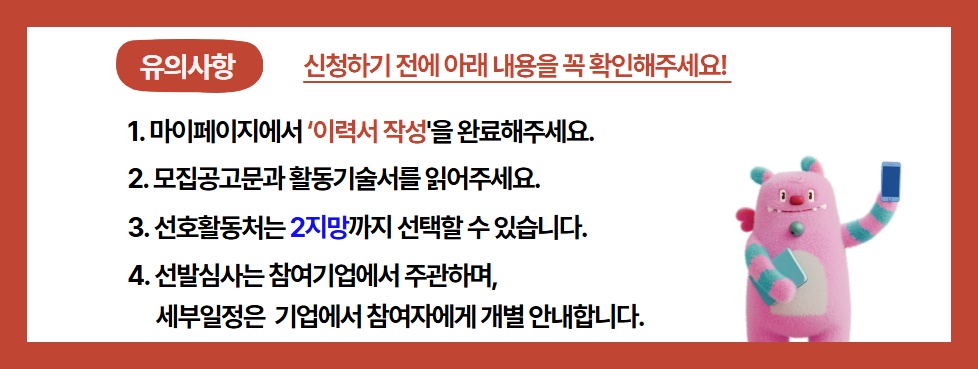 유의사항 신청하기 전에 아래 내용을 꼭 확인해주세요! / 1. 마이페이지에서 '이력서 작성'을 완료해주세요. / 2. 모집공고문과 활동기술서를 읽어주세요. / 3. 선호활동처는 2지망까지 선택할 수 있습니다. / 4. 선발심사는 참여기업에서 주관하며, 세부일정은 기업에서 참여자에게 개별 안내합니다.