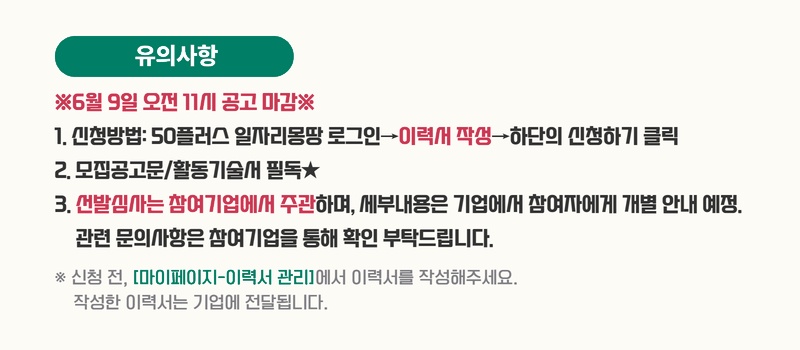 유의사항. ※6월 9일 오전 11시 공고 마감※. 1. 신청방법: 50플러스 일자리몽땅 로그인 &rarr; 이력서 작성 &rarr; 하단의 신청하기 클릭. 2. 모집공고문/활동기술서 필독★. 3. 선발심사는 참여기업에서 주관하며, 세부내용은 기업에서 참여자에게 개별 안내 예정. 관련 문의사항은 참여기업을 통해 확인 부탁드립니다. ※ 신청 전, [마이페이지-이력서 관리]에서 이력서를 작성해주세요. 작성한 이력서는 기업에 전달됩니다.