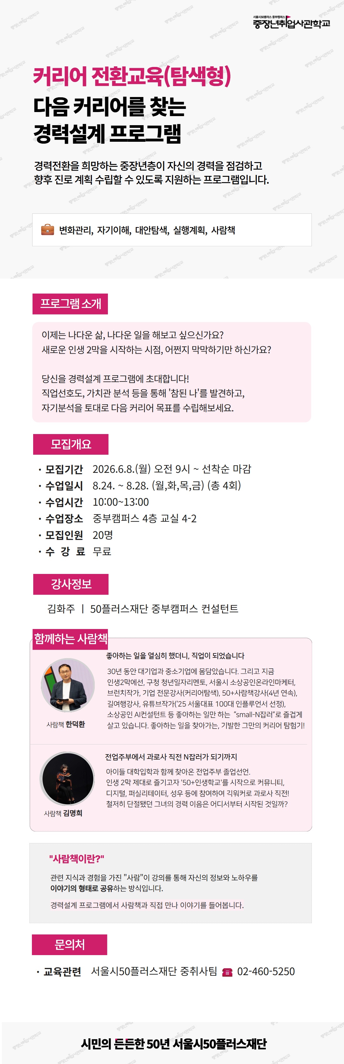 서울시50플러스 중부캠퍼스 중장년취업사관학교. 커리어 전환교육(탐색형), 다음 커리어를 찾는 경력설계 프로그램. 경력전환을 희망하는 중장년층이 자신의 경력을 점검하고 향후 진로 계획 수립할 수 있도록 지원하는 프로그램입니다. 키워드: 변화관리, 자기이해, 대안탐색, 실행계획, 사람책. [프로그램 소개] 이제는 나다운 삶, 나다운 일을 해보고 싶으신가요? 새로운 인생 2막을 시작하는 시점, 어쩐지 막막하기만 하신가요? 당신을 경력설계 프로그램에 초대합니다! 직업선호도, 가치관 분석 등을 통해 '참된 나'를 발견하고, 자기분석을 토대로 다음 커리어 목표를 수립해보세요. [모집개요] 모집기간 2026.6.8.(월) 오전 9시부터 선착순 마감. 수업일시 8월 24일부터 8월 28일 (월,화,목,금) 총 4회. 수업시간 10시부터 13시. 수업장소 중부캠퍼스 4층 교실 4-2. 모집인원 20명. 수강료 무료. [강사정보] 김화주, 50플러스재단 중부캠퍼스 컨설턴트. [함께하는 사람책] 사람책 한덕환 - "좋아하는 일을 열심히 했더니, 직업이 되었습니다". 30년 동안 대기업과 중소기업에 몸담았습니다. 그리고 지금 인생2막에선, 구청 청년일자리멘토, 서울시 소상공인온라인마케터, 브런치작가, 기업 전문강사(커리어탐색), 50+사람책강사(4년 연속), 길여행강사, 유튜브작가('25 서울대표 100대 인플루언서 선정), 소상공인 AI컨설턴트 등 좋아하는 일만 하는 "small-N잡러"로 즐겁게 살고 있습니다. 좋아하는 일을 찾아가는, 기발한 그만의 커리어 탐험기! 사람책 김명희 - "전업주부에서 과로사 직전 N잡러가 되기까지". 아이들 대학입학과 함께 찾아온 전업주부 졸업선언. 인생 2막 제대로 즐기고자 '50+인생학교'를 시작으로 커뮤니티, 디지털, 퍼실리테이터, 성우 등에 참여하여 긱워커로 과로사 직전! 철저히 단절됐던 그녀의 경력 이음은 어디서부터 시작된 것일까? [사람책이란?] 관련 지식과 경험을 가진 "사람"이 강의를 통해 자신의 정보와 노하우를 이야기의 형태로 공유하는 방식입니다. 경력설계 프로그램에서 사람책과 직접 만나 이야기를 들어봅니다. [문의처] 교육관련 서울시50플러스재단 중취사팀, 전화 02-460-5250. 시민의 든든한 50년 서울시50플러스재단.