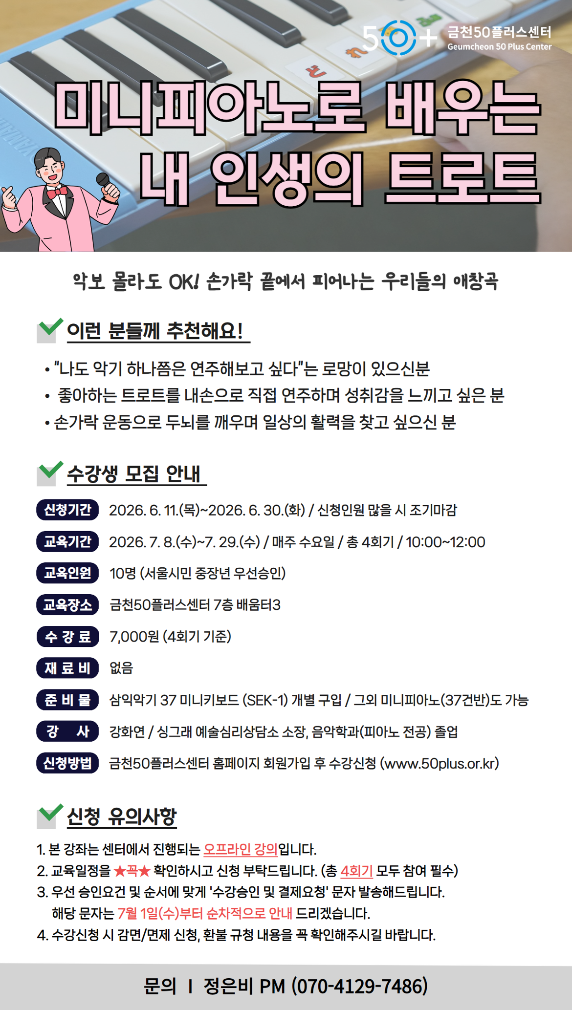 50+ 금천50플러스센터 Geumcheon 50 Plus Center / 미니피아노로 배우는 내 인생의 트로트 / 악보 몰라도 OK! 손가락 끝에서 피어나는 우리들의 애창곡 / 이런 분들께 추천해요! / "나도 악기 하나쯤은 연주해보고 싶다"는 로망이 있으신분 / 좋아하는 트로트를 내손으로 직접 연주하며 성취감을 느끼고 싶은 분 / 손가락 운동으로 두뇌를 깨우며 일상의 활력을 찾고 싶으신 분 / 수강생 모집 안내 / 신청기간: 2026.6.11.(목)~2026.6.30.(화) / 신청인원 많을 시 조기마감 / 교육기간: 2026.7.8.(수)~7.29.(수) / 매주 수요일 / 총 4회기 / 10:00~12:00 / 교육인원: 10명 (서울시민 중장년 우선승인) / 교육장소: 금천50플러스센터 7층 배움터3 / 수강료: 7,000원 (4회기 기준) / 재료비: 없음 / 준비물: 삼익악기 37 미니키보드 (SEK-1) 개별 구입 / 그외 미니피아노(37건반)도 가능 / 강사: 강화연 / 싱그래 예술심리상담소 소장, 음악학과(피아노 전공) 졸업 / 신청방법: 금천50플러스센터 홈페이지 회원가입 후 수강신청 (www.50plus.or.kr) / 신청 유의사항 / 1. 본 강좌는 센터에서 진행되는 오프라인 강의입니다. / 2. 교육일정을 확인하시고 신청 부탁드립니다. (총 4회기 모두 참여 필수) / 3. 우선 승인요건 및 순서에 맞게 '수강승인 및 결제요청' 문자 발송해드립니다. 해당 문자는 7월 1일(수)부터 순차적으로 안내 드리겠습니다. / 4. 수강신청 시 감면/면제 신청, 환불 규정 내용을 꼭 확인해주시길 바랍니다. / 문의 I 정은비 PM (070-4129-7486)
