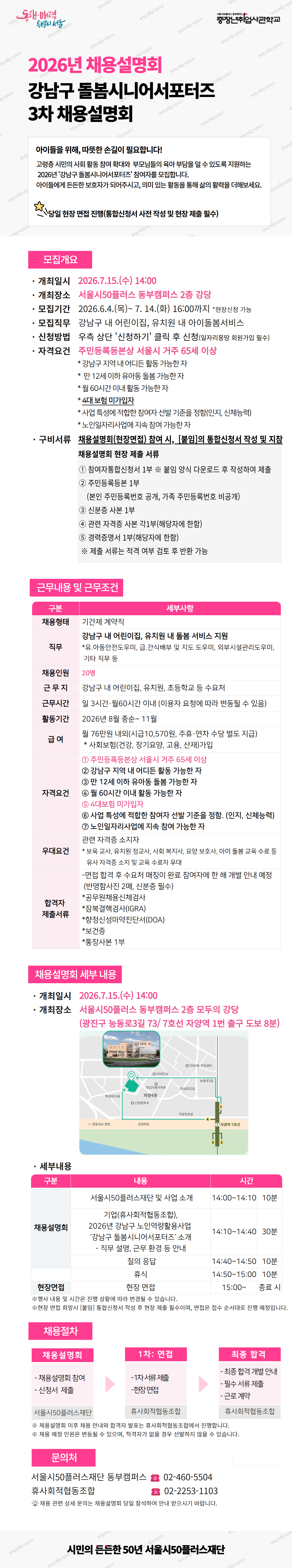 2026년 채용설명회 강남구 돌봄시니어서포터즈 3차 채용설명회. 아이들을 위해, 따뜻한 손길이 필요합니다! 고령층 시민의 사회 활동 참여 확대와 부상돌봄의 여러 방법을 할 수 있도록 지원하는 2026년 '강남구 돌봄시니어서포터즈' 참여자를 모집합니다. 아이들에게 든든한 보육자가 되어주시고, 의미 있는 활동을 통해 삶의 활력을 더해보세요. 당일 현장 면접 진행(통합신청서 사전 작성 및 현장 제출 필수). 모집개요. 개최일시: 2026년 7월 15일 화요일 14:00. 개최장소: 서울시50플러스 동부캠퍼스 2층 강당. 모집기간: 2026년 6월 4일 목요일부터 7월 14일 화요일 16:00까지, 선착순 가득. 모집담당: 강남구 내 어린이집, 유치원 내 아이돌봄서비스. 신청방법: 유축 상단 '신청하기' 클릭 후 신청(담당자별로 회원가입 필수). 자격요건: 주민등록등본상 서울시 거주 65세 이상. 강남구 지역 내 어린이집 활동 가능한 자. 만 12세 이하 유아동 돌봄 가능한 자. 월 60시간 이내 활동 가능한 자. 4대보험 미가입자. 사입 특성에 적합한 참여자 선발 기준을 정함(인지, 신체능력). 노인일자리사업에 자속 참여 가능한 자. 구비서류: 채용설명회(현장면접) 참여 시, [붙임]의 통합신청서 작성 및 지참. 채용설명회 현장 제출 서류. 참여자통합신청서 1부: 붙임 양식 다운로드 후 작성하여 제출. 주민등록등본 1부(본인 주민등록번호 공개, 가족 주민등록번호 비공개). 신분증 사본 1부. 관련 자격증 사본 각1부(해당자에 한함). 경력증명서 1부(해당자에 한함). 제출 서류는 직격 여부 검토 후 반환 가능. 근무내용 및 근무조건. 구분: 세부사항. 채용형태: 기간제 계약직. 직무: 강남구 내 어린이집, 유치원 내 돌봄 서비스 지원. 등원 아동안전도우미, 급 간식배부 및 지도 도우미, 의사소통관리도우미, 기타 직무 등. 채용인원: 20명. 근무 지: 강남구 내 어린이집, 유치원, 초등학교 등 수요처. 근무시간: 일 3시간(월 60시간) 이내(이용자 요청에 따라 변동될 수 있음). 활동기간: 2026년 8월 중순~11월. 급 여: 월 76만원 내외(시급 10,570원, 주휴&middot;연차 수당 별도 지급). 사회보험(건강, 장기요양, 고용, 산재)가입. 자격요건: 주민등록등본상 서울시 거주 65세 이상. 강남구 지역 내 어린이집 활동 가능한 자. 만 12세 이하 유아동 돌봄 가능한 자. 월 60시간 이내 활동 가능한 자. 4대보험 미가입자. 사업 특성에 적합한 참여자 선발 기준을 정함(인지, 신체능력). 노인일자리사업에 자속 참여 가능한 자. 우대요건: 보육교사, 유치원 정교사, 사회복지사, 요양 보호사, 아이 돌봄 교육 수료 등 유사 자격증 소지 및 교육 수료자. 면접 합격 후 수요처 매칭이 원활 참여자에 한 해 개별 안내 예정(미매칭시간 2배, 신분증 필수). 합격자 제출서류: 공무원채용신체검사서. 성범죄경력조회(IGRA). 정신건강의약인단서(DOA). 보건증. 등기신분 1부. 채용설명회 내부 내용. 개최일시: 2026년 7월 15일 화요일 14:00. 개최장소: 서울시50플러스 동부캠퍼스 2층 모두의 강당(광진구 능동로3길 73/ 7호선 차양역 1번 출구 도보 8분). 세부내용. 구분: 내용, 시간. 채용설명회: 서울시50플러스재단 및 사업 소개 14:00~14:10 10분. 기업(유사회적협동조합), 2026년 강남구 노인일자리활용사업 '강남구 돌봄시니어서포터즈' 소개, 직무 설명, 근무 환경 등 안내 14:10~14:40 30분. 질의 응답 14:40~14:50 10분. 휴식 14:50~15:00 10분. 현장면접: 현장 면접 15:00~ 종료 시. 현장 면접 및 서류는 진행 상황에 따라 변경될 수 있습니다. 현장 면접의 회사는 채용 통합신청서 작성 후 현장 제출 필요이며, 변경은 경우 소사대로 진행됩니다. 채용절차. 채용설명회: 채용설명회 참여. 1차 면접: 1차 서류 제출, 현장 면접. 최종 합격: 최종 합격 개별 안내, 합격 서류 제출, 근무 개시. 서울시50플러스재단: 유사회적협동조합: 유사회적협동조합. 제용 관련 상세 문의는 채용설명회 당일 참여하여 현장 담당자가 확인합니다. 문의처. 서울시50플러스재단 동부캠퍼스 02-460-5504. 유사회적협동조합 02-2253-1103. 제용 관련 상세 문의는 채용설명회 당일 참여하여 현장 담당자에게 문의하시기 바랍니다. 시민의 든든한 50년 서울시50플러스재단.