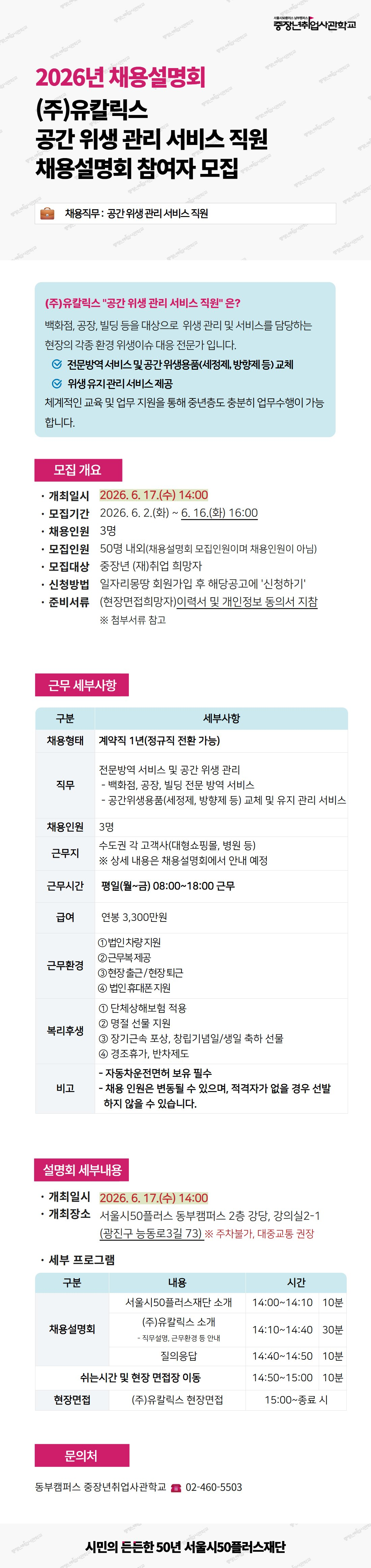 서울시50플러스 남부캠퍼스 중장년취업사관학교. 2026년 채용설명회. (주)유칼릭스 공간 위생 관리 서비스 직원 채용설명회 참여자 모집. 채용직무: 공간 위생 관리 서비스 직원. [(주)유칼릭스 '공간 위생 관리 서비스 직원'은?] 백화점, 공장, 빌딩 등을 대상으로 위생 관리 및 서비스를 담당하는 현장의 각종 환경 위생이슈 대응 전문가입니다. 전문방역 서비스 및 공간 위생용품(세정제, 방향제 등) 교체. 위생 유지관리 서비스 제공. 체계적인 교육 및 업무 지원을 통해 중년층도 충분히 업무수행이 가능합니다. [모집 개요] 개최일시: 2026.6.17.(수) 14:00. 모집기간: 2026.6.2.(화)부터 6.16.(화) 16:00. 채용인원: 3명. 모집인원: 50명 내외(채용설명회 모집인원이며 채용인원이 아님). 모집대상: 중장년 (재)취업 희망자. 신청방법: 일자리몽땅 회원가입 후 해당공고에 '신청하기'. 준비서류: (현장면접희망자) 이력서 및 개인정보 동의서 지참, 첨부서류 참고. [근무 세부사항, 표]. 채용형태: 계약직 1년(정규직 전환 가능). 직무: 전문방역 서비스 및 공간 위생 관리 - 백화점&middot;공장&middot;빌딩 전문 방역 서비스, 공간위생용품(세정제&middot;방향제 등) 교체 및 유지 관리 서비스. 채용인원: 3명. 근무지: 수도권 각 고객사(대형쇼핑몰&middot;병원 등), 상세 내용은 채용설명회에서 안내 예정. 근무시간: 평일(월~금) 08:00부터 18:00 근무. 급여: 연봉 3,300만원. 근무환경: ① 법인차량 지원, ② 근무복 제공, ③ 현장 출근/현장 퇴근, ④ 법인 휴대폰 지원. 복리후생: ① 단체상해보험 적용, ② 명절 선물 지원, ③ 장기근속 포상&middot;창립기념일/생일 축하 선물, ④ 경조휴가&middot;반차제도. 비고: 자동차운전면허 보유 필수, 채용 인원은 변동될 수 있으며 적격자가 없을 경우 선발하지 않을 수 있습니다. [설명회 세부내용] 개최일시: 2026.6.17.(수) 14:00. 개최장소: 서울시50플러스 동부캠퍼스 2층 강당, 강의실2-1(광진구 능동로3길 73), 주차불가&middot;대중교통 권장. 세부 프로그램 [표, 구분/내용/시간]: 채용설명회 - 서울시50플러스재단 소개 14:00~14:10(10분), (주)유칼릭스 소개(직무설명&middot;근무환경 등 안내) 14:10~14:40(30분), 질의응답 14:40~14:50(10분). 쉬는시간 및 현장 면접장 이동 14:50~15:00(10분). 현장면접 - (주)유칼릭스 현장면접 15:00~종료 시. [문의처] 동부캠퍼스 중장년취업사관학교, 02-460-5503. 시민의 든든한 50년 서울시50플러스재단.