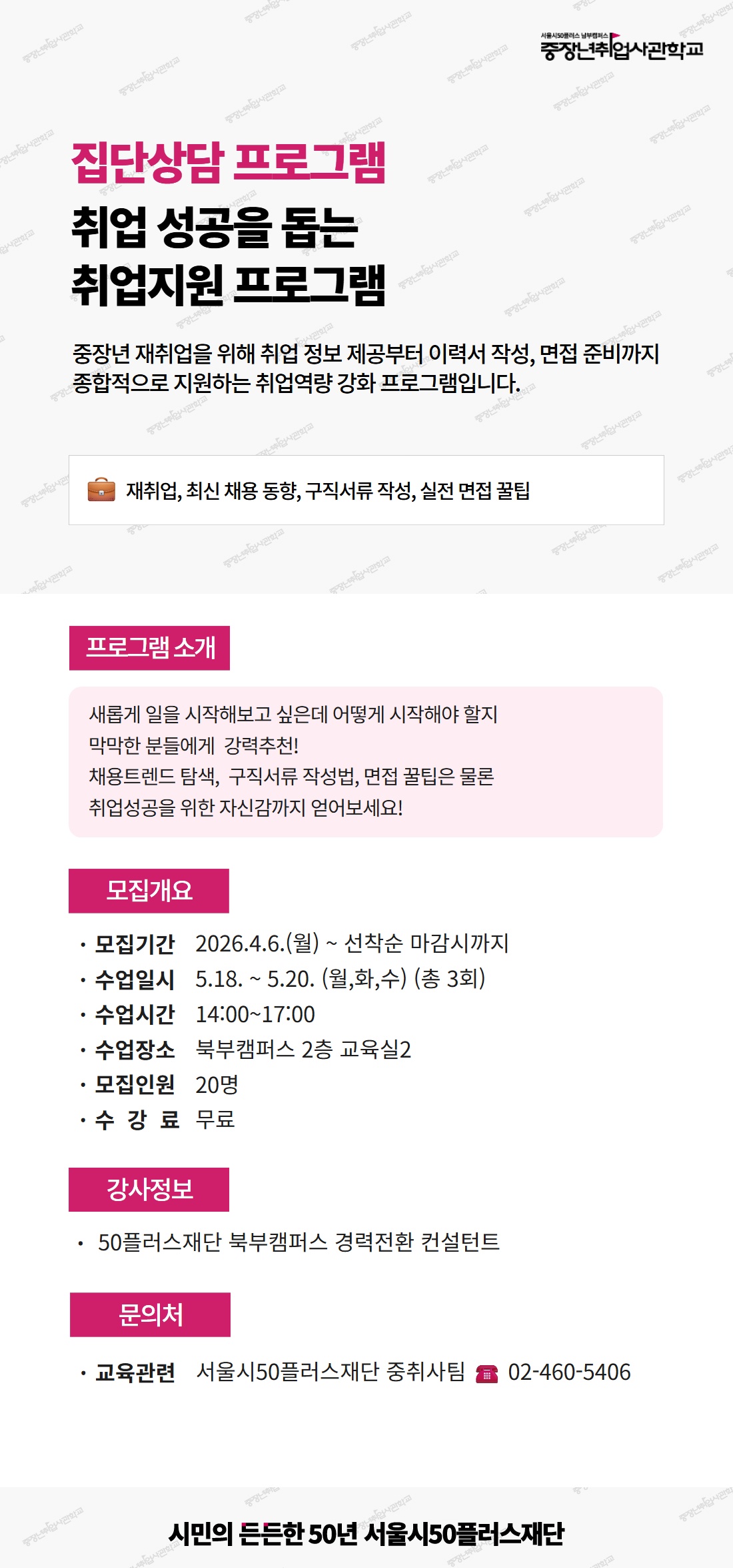 서울시50플러스 남부캠퍼스 중장년취업사관학교. 집단상담 프로그램, 취업 성공을 돕는 취업지원 프로그램. 중장년 재취업을 위해 취업 정보 제공부터 이력서 작성, 면접 준비까지 종합적으로 지원하는 취업역량 강화 프로그램입니다. 키워드: 재취업, 최신 채용 동향, 구직서류 작성, 실전 면접 꿀팁. [프로그램 소개] 새롭게 일을 시작해보고 싶은데 어떻게 시작해야 할지 막막한 분들에게 강력추천! 채용트렌드 탐색, 구직서류 작성법, 면접 꿀팁은 물론 취업성공을 위한 자신감까지 얻어보세요! [모집개요] 모집기간 2026.4.6.(월)부터 선착순 마감시까지. 수업일시 5월 18일부터 5월 20일 (월,화,수) 총 3회. 수업시간 14시부터 17시. 수업장소 북부캠퍼스 2층 교육실2. 모집인원 20명. 수강료 무료. [강사정보] 50플러스재단 북부캠퍼스 경력전환 컨설턴트. [문의처] 교육관련 서울시50플러스재단 중취사팀, 전화 02-460-5406. 시민의 든든한 50년 서울시50플러스재단.