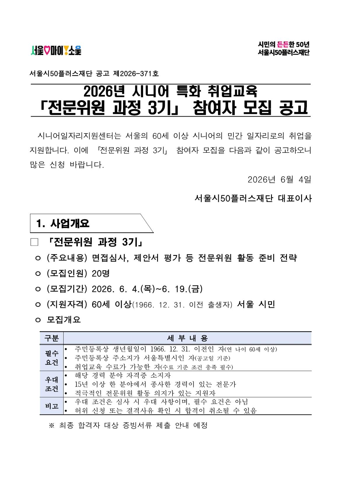 서울시50플러스재단 공고 제2026-371호 2026년 시니어 특화 취업교육 「전문위원 과정 3기」 참여자 모집 공고 시니어일자리지원센터는 서울의 60세 이상 시니어의 민간 일자리로의 취업을 지원합니다. 이에 「전문위원 과정 3기」 참여자 모집을 다음과 같이 공고하오니 많은 신청 바랍니다. 2026년 6월 4일 서울시50플러스재단 대표이사 1. 사업개요 □ 「전문위원 과정 3기」 ㅇ (주요내용) 면접심사, 제안서 평가 등 전문위원 활동 준비 전략 ㅇ (모집인원) 20명 ㅇ (모집기간) 2026. 6. 4.(목)~6. 19.(금) ㅇ (지원자격) 60세 이상(1966. 12. 31. 이전 출생자) 서울 시민 ㅇ 모집개요 구분 | 세부내용 필수요건 - 주민등록상 생년월일이 1966. 12. 31. 이전인 자(연 나이 60세 이상) - 주민등록상 주소지가 서울특별시인 자(공고일 기준) - 취업교육 수료가 가능한 자(수료 기준 조건 충족 필수) 우대조건 - 해당 경력 분야 자격증 소지자 - 15년 이상 한 분야에서 종사한 경력이 있는 전문가 - 적극적인 전문위원 활동 의지가 있는 지원자 비고 - 우대 조건은 심사 시 우대 사항이며, 필수 요건은 아님 - 허위 신청 또는 결격사유 확인 시 합격이 취소될 수 있음 ※ 최종 합격자 대상 증빙서류 제출 안내 예정