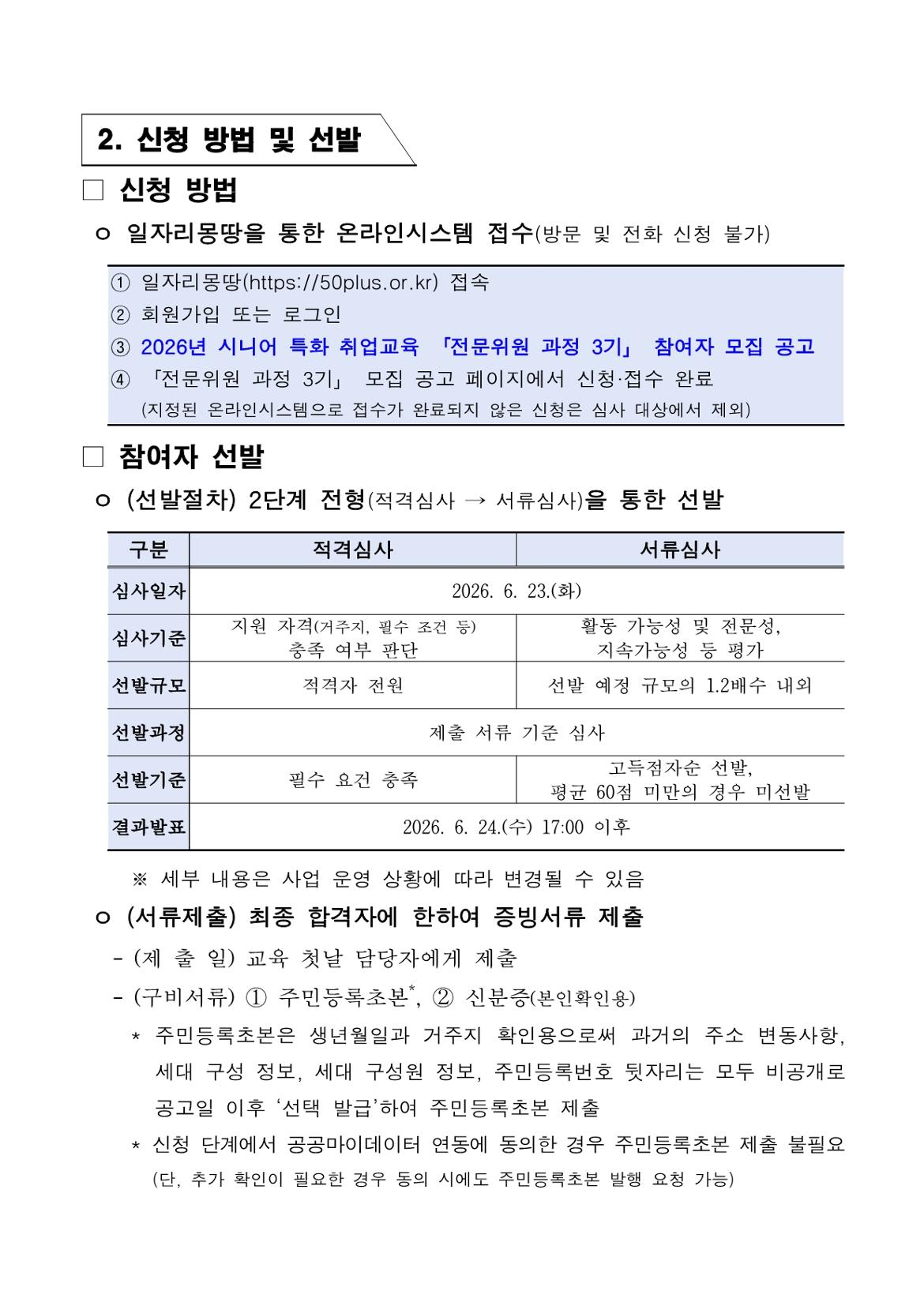 2. 신청 방법 및 선발 □ 신청 방법 ㅇ 일자리몽땅을 통한 온라인시스템 접수(방문 및 전화 신청 불가) ① 일자리몽땅(https://50plus.or.kr) 접속 ② 회원가입 또는 로그인 ③ 2026년 시니어 특화 취업교육 「전문위원 과정 3기」 참여자 모집 공고 ④ 「전문위원 과정 3기」 모집 공고 페이지에서 신청&middot;접수 완료    (지정된 온라인시스템으로 접수가 완료되지 않은 신청은 심사 대상에서 제외) □ 참여자 선발 ㅇ (선발절차) 2단계 전형(적격심사 &rarr; 서류심사)을 통한 선발 구분 | 적격심사 | 서류심사 심사일자 2026. 6. 23.(화) 심사기준 적격심사: 지원 자격(거주지, 필수 조건 등) 충족 여부 판단 서류심사: 활동 가능성 및 전문성, 지속가능성 등 평가 선발규모 적격심사: 적격자 전원 서류심사: 선발 예정 규모의 1.2배수 내외 선발과정 제출 서류 기준 심사 선발기준 적격심사: 필수 요건 충족 서류심사: 고득점자순 선발, 평균 60점 미만의 경우 미선발 결과발표 2026. 6. 24.(수) 17:00 이후 ※ 세부 내용은 사업 운영 상황에 따라 변경될 수 있음 ㅇ (서류제출) 최종 합격자에 한하여 증빙서류 제출 - (제 출 일) 교육 첫날 담당자에게 제출 - (구비서류) ① 주민등록초본*, ② 신분증(본인확인용) * 주민등록초본은 생년월일과 거주지 확인용으로써 과거의 주소 변동사항,   세대 구성 정보, 세대 구성원 정보, 주민등록번호 뒷자리는 모두 비공개로   공고일 이후 &lsquo;선택 발급&rsquo;하여 주민등록초본 제출 * 신청 단계에서 공공마이데이터 연동에 동의한 경우 주민등록초본 제출 불필요   (단, 추가 확인이 필요한 경우 동의 시에도 주민등록초본 발행 요청 가능)