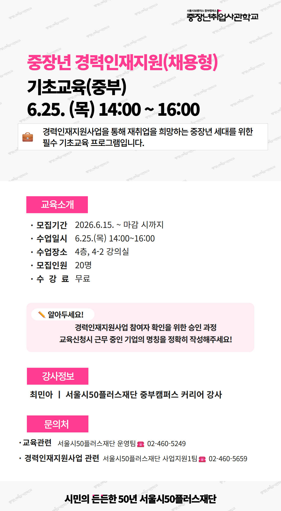 서울시50플러스 중부캠퍼스 중장년취업사관학교. 중장년 경력인재지원(채용형) 기초교육(중부) 6.25. (목) 14:00 ~ 16:00. 경력인재지원사업을 통해 재취업을 희망하는 중장년 세대를 위한 필수 기초교육 프로그램입니다. 교육소개. 모집기간 2026.6.15. ~ 마감 시까지. 수업일시 6.25.(목) 14:00~16:00. 수업장소 4층, 4-2 강의실. 모집인원 20명. 수강료 무료. 알아두세요! 경력인재지원사업 참여자 확인을 위한 승인 과정. 교육신청시 근무 중인 기업의 명칭을 정확히 작성해주세요! 강사정보. 최민아 | 서울시50플러스재단 중부캠퍼스 커리어 강사. 문의처. 교육관련 서울시50플러스재단 운영팀 02-460-5249. 경력인재지원사업 관련 서울시50플러스재단 사업지원1팀 02-460-5659. 시민의 든든한 50년 서울시50플러스재단.
