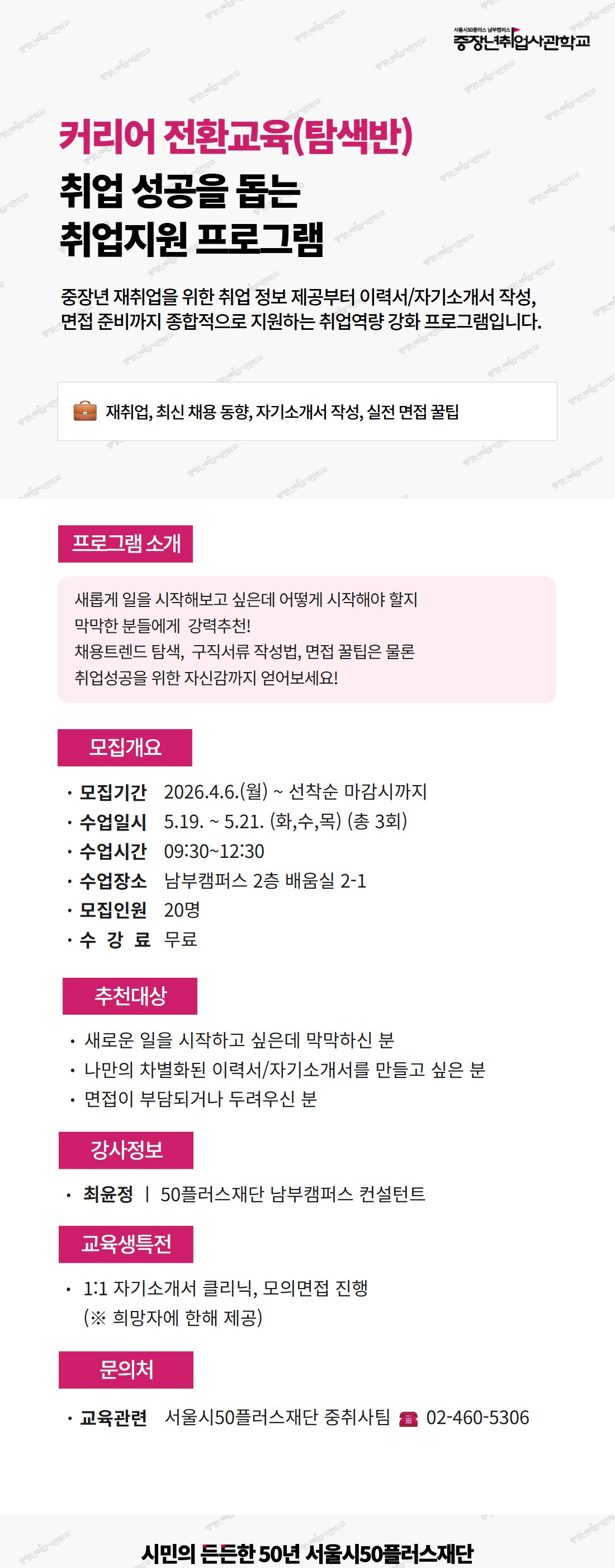 서울시50플러스 남부캠퍼스 중장년취업사관학교. 커리어 전환교육(탐색반), 취업 성공을 돕는 취업지원 프로그램. 중장년 재취업을 위한 취업 정보 제공부터 이력서/자기소개서 작성, 면접 준비까지 종합적으로 지원하는 취업역량 강화 프로그램입니다. 키워드: 재취업, 최신 채용 동향, 자기소개서 작성, 실전 면접 꿀팁. [프로그램 소개] 새롭게 일을 시작해보고 싶은데 어떻게 시작해야 할지 막막한 분들에게 강력추천! 채용트렌드 탐색, 구직서류 작성법, 면접 꿀팁은 물론 취업성공을 위한 자신감까지 얻어보세요! [모집개요] 모집기간 2026.4.6.(월)부터 선착순 마감시까지. 수업일시 5월 19일부터 5월 21일 (화,수,목) 총 3회. 수업시간 9시 30분부터 12시 30분. 수업장소 남부캠퍼스 2층 배움실 2-1. 모집인원 20명. 수강료 무료. [추천대상] 새로운 일을 시작하고 싶은데 막막하신 분, 나만의 차별화된 이력서/자기소개서를 만들고 싶은 분, 면접이 부담되거나 두려우신 분. [강사정보] 최윤정, 50플러스재단 남부캠퍼스 컨설턴트. [교육생특전] 1:1 자기소개서 클리닉, 모의면접 진행 (희망자에 한해 제공). [문의처] 교육관련 서울시50플러스재단 중취사팀, 전화 02-460-5306. 시민의 든든한 50년 서울시50플러스재단.