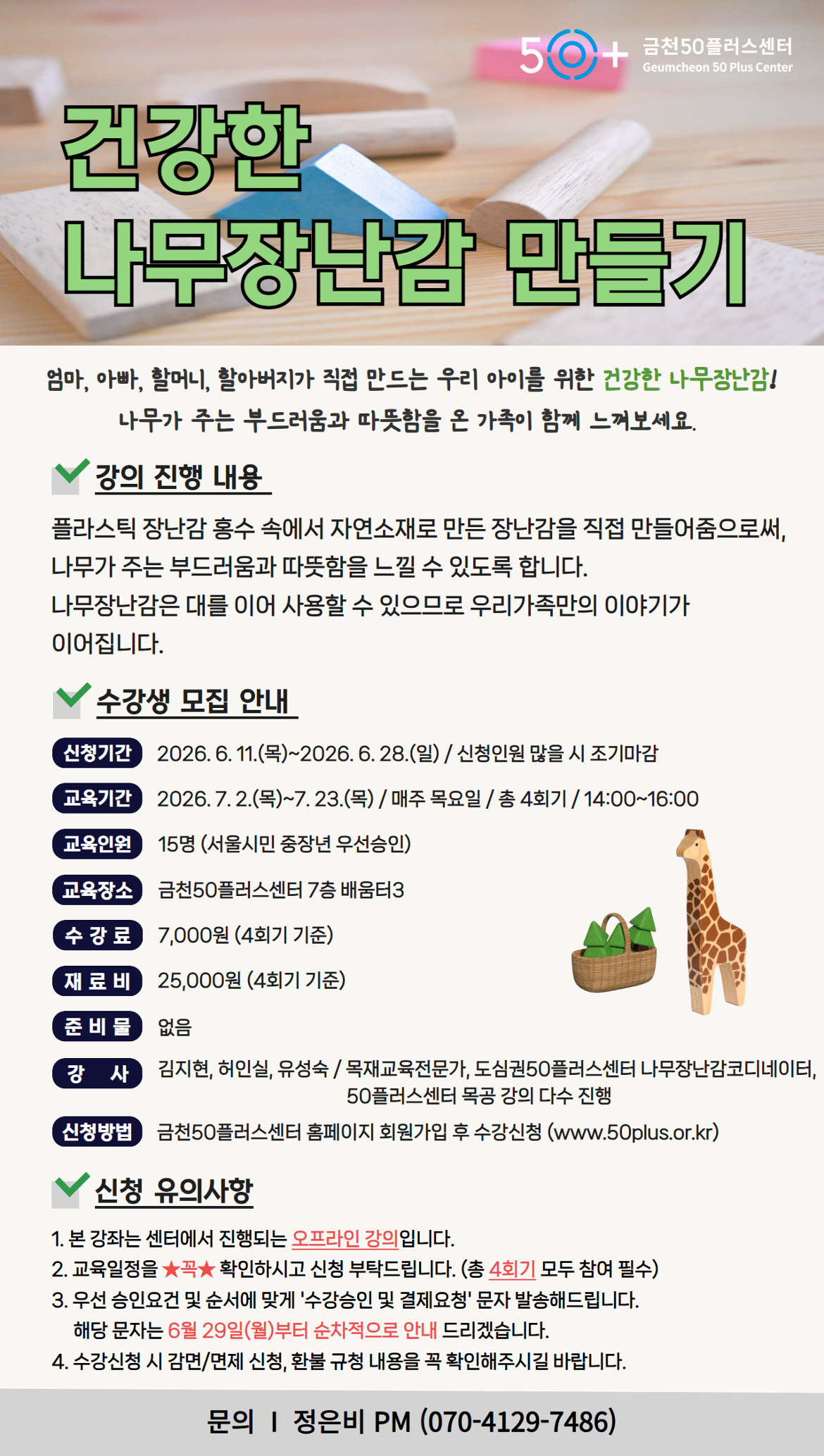 50+ 금천50플러스센터 Geumcheon 50 Plus Center / 건강한 나무장난감 만들기 / 엄마, 아빠, 할머니, 할아버지가 직접 만드는 우리 아이를 위한 건강한 나무장난감! 나무가 주는 부드러움과 따뜻함을 온 가족이 함께 느껴보세요. / 강의 진행 내용: 플라스틱 장난감 홍수 속에서 자연소재로 만든 장난감을 직접 만들어줌으로써, 나무가 주는 부드러움과 따뜻함을 느낄 수 있도록 합니다. 나무장난감은 대를 이어 사용할 수 있으므로 우리가족만의 이야기가 이어집니다. / 수강생 모집 안내 / 신청기간: 2026.6.11.(목)~2026.6.28.(일) / 신청인원 많을 시 조기마감 / 교육기간: 2026.7.2.(목)~7.23.(목) / 매주 목요일 / 총 4회기 / 14:00~16:00 / 교육인원: 15명 (서울시민 중장년 우선승인) / 교육장소: 금천50플러스센터 7층 배움터3 / 수강료: 7,000원 (4회기 기준) / 재료비: 25,000원 (4회기 기준) / 준비물: 없음 / 강사: 김지현, 허인실, 유성숙 / 목재교육전문가, 도심권50플러스센터 나무장난감코디네이터, 50플러스센터 목공 강의 다수 진행 / 신청방법: 금천50플러스센터 홈페이지 회원가입 후 수강신청 (www.50plus.or.kr) / 신청 유의사항 / 1. 본 강좌는 센터에서 진행되는 오프라인 강의입니다. / 2. 교육일정을 확인하시고 신청 부탁드립니다. (총 4회기 모두 참여 필수) / 3. 우선 승인요건 및 순서에 맞게 '수강승인 및 결제요청' 문자 발송해드립니다. 해당 문자는 6월 29일(월)부터 순차적으로 안내 드리겠습니다. / 4. 수강신청 시 감면/면제 신청, 환불 규정 내용을 꼭 확인해주시길 바랍니다. / 문의 I 정은비 PM (070-4129-7486)
