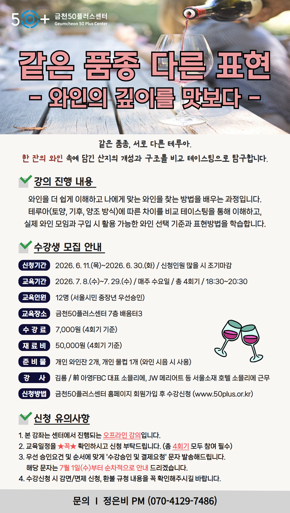 50+ 금천50플러스센터 Geumcheon 50 Plus Center / 같은 품종 다른 표현 - 와인의 깊이를 맛보다 - / 같은 품종, 서로 다른 테루아. 한 잔의 와인 속에 담긴 산지의 개성과 구조를 비교 테이스팅으로 탐구합니다. / 강의 진행 내용: 와인을 더 쉽게 이해하고 나에게 맞는 와인을 찾는 방법을 배우는 과정입니다. 테루아(토양, 기후, 양조 방식)에 따른 차이를 비교 테이스팅을 통해 이해하고, 실제 와인 모임과 구입 시 활용 가능한 와인 선택 기준과 표현방법을 학습합니다. / 수강생 모집 안내 / 신청기간: 2026.6.11.(목)~2026.6.30.(화) / 신청인원 많을 시 조기마감 / 교육기간: 2026.7.8.(수)~7.29.(수) / 매주 수요일 / 총 4회기 / 18:30~20:30 / 교육인원: 12명 (서울시민 중장년 우선승인) / 교육장소: 금천50플러스센터 7층 배움터3 / 수강료: 7,000원 (4회기 기준) / 재료비: 50,000원 (4회기 기준) / 준비물: 개인 와인잔 2개, 개인 물컵 1개 (와인 시음 시 사용) / 강사: 김룡 / 前 아영FBC 대표 소믈리에, JW 메리어트 등 서울소재 호텔 소믈리에 근무 / 신청방법: 금천50플러스센터 홈페이지 회원가입 후 수강신청 (www.50plus.or.kr) / 신청 유의사항 / 1. 본 강좌는 센터에서 진행되는 오프라인 강의입니다. / 2. 교육일정을 확인하시고 신청 부탁드립니다. (총 4회기 모두 참여 필수) / 3. 우선 승인요건 및 순서에 맞게 '수강승인 및 결제요청' 문자 발송해드립니다. 해당 문자는 7월 1일(수)부터 순차적으로 안내 드리겠습니다. / 4. 수강신청 시 감면/면제 신청, 환불 규정 내용을 꼭 확인해주시길 바랍니다. / 문의 I 정은비 PM (070-4129-7486)