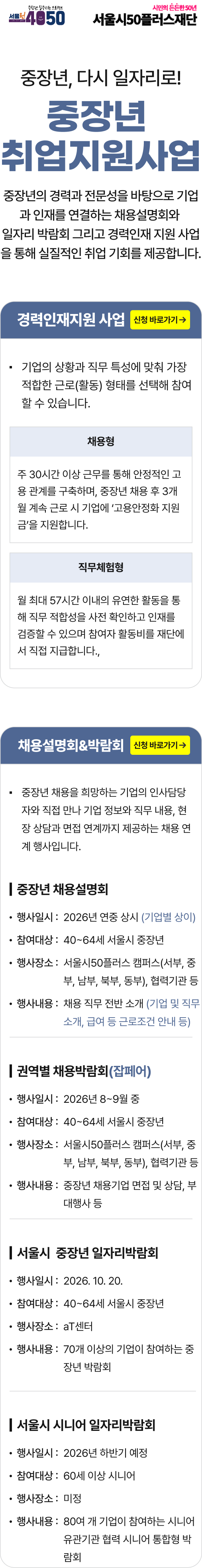 중장년, 다시 일자리로! 중장년 취업 지원 사업. 중장년의 경력과 전문성을 바탕으로 기업과 인재를 연결하는 채용설명회와 일자리 박람회 그리고 경력인재 지원 사업을 통해 실질적인 취업 기회를 제공합니다.  경력인재지원 사업. 기업의 상황과 직무 특성에 맞춰 가장 적합한 근로(활동) 형태를 선택해 참여할 수 있습니다. 채용형: 주 30시간 이상 근무를 통해 안정적인 고용 관계를 구축하며, 중장년 채용 후 3개월 계속 근로 시 기업에 '고용안정화 지원금'을 지원합니다. 직무체험형: 월 최대 57시간 이내의 유연한 활동을 통해 직무 적합성을 사전 확인하고 인재를 검증할 수 있으며 참여자 활동비를 재단에서 직접 지급합니다.  채용설명회&박람회. 중장년 채용을 희망하는 기업의 인사담당자와 직접 만나 기업 정보와 직무 내용, 현장 상담과 면접 연계까지 제공하는 채용 연계 행사입니다.  중장년 채용설명회. 행사일시: 2026년 연중 상시 (기업별 상이). 참여대상: 40~64세 서울시 중장년. 행사장소: 서울시50플러스 캠퍼스(서부, 중부, 남부, 북부, 동부), 협력기관 등. 행사내용: 채용 직무 전반 소개 (기업 및 직무 소개, 급여 등 근로조건 안내 등).  권역별 채용박람회(잡페어). 행사일시: 2026년 8~9월 중. 참여대상: 40~64세 서울시 중장년. 행사장소: 서울시50플러스 캠퍼스(서부, 중부, 남부, 북부, 동부), 협력기관 등. 행사내용: 중장년 채용기업 면접 및 상담, 부대행사 등.  서울시 중장년 일자리박람회. 행사일시: 2026. 10. 20. 참여대상: 40~64세 서울시 중장년. 행사장소: aT센터. 행사내용: 70개 이상의 기업이 참여하는 중장년 박람회.  서울시 시니어 일자리박람회. 행사일시: 2026년 하반기 예정. 참여대상: 60세 이상 시니어. 행사장소: 미정. 행사내용: 80여 개 기업이 참여하는 시니어 유관기관 협력 시니어 통합형 박람회.
